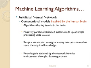 04/05/2025 31
Machine Learning Algorithms…
 Aritificial Neural Network
◦ Computational models inspired by the human brain:
 Algorithms that try to mimic the brain.
 Massively parallel, distributed system, made up of simple
processing units (neurons)
 Synaptic connection strengths among neurons are used to
store the acquired knowledge.
 Knowledge is acquired by the network from its
environment through a learning process
 
