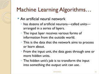04/05/2025 32
Machine Learning Algorithms…
 An artificial neural network
◦ has dozens of artificial neurons—called units—
arranged in a series of layers.
◦ The input layer receives various forms of
information from the outside world.
◦ This is the data that the network aims to process
or learn about.
◦ From the input unit, the data goes through one or
more hidden units.
◦ The hidden unit’s job is to transform the input
into something the output unit can use.
 