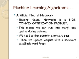 04/05/2025 33
Machine Learning Algorithms…
 Artificial Neural Network
◦ Training Neural Networks is a NON
CONVEX OPTIMIZATION PROBLEM.
◦ This means we can run into many local
optima during training.
◦ We need to first perform a forward pass
◦ Then, we update weights with a backward
pass(Back ward Prop)
 
