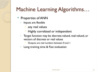 04/05/2025 35
Machine Learning Algorithms…
 Properties of ANN
◦ Inputs are flexible
 any real values
 Highly correlated or independent
◦ Target function may be discrete-valued, real-valued, or
vectors of discrete or real values
 Outputs are real numbers between 0 and 1
◦ Long training time & Fast evaluation
 