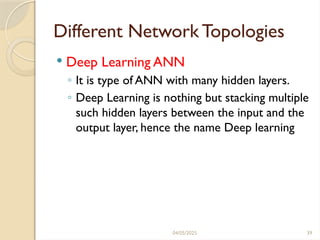 04/05/2025 39
Different Network Topologies
 Deep Learning ANN
◦ It is type of ANN with many hidden layers.
◦ Deep Learning is nothing but stacking multiple
such hidden layers between the input and the
output layer, hence the name Deep learning
 