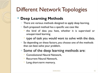 04/05/2025 42
Different Network Topologies
 Deep Learning Methods
◦ There are various methods designed to apply deep learning.
◦ Each proposed method has a specific use case like
 the kind of data you have, whether it is supervised or
unsupervised learning
 type of task you would want to solve with the data.
◦ So depending on these factors, you choose one of the methods
that can best solve your problem.
◦ Some of the deep learning methods are:
 Convolutional Neural Network,
 Recurrent Neural Network,
 Long short-term memory,
 