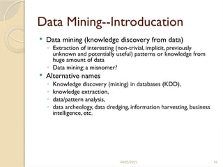 04/05/2025 43
Data Mining--Introducation
 Data mining (knowledge discovery from data)
◦ Extraction of interesting (non-trivial, implicit, previously
unknown and potentially useful) patterns or knowledge from
huge amount of data
◦ Data mining: a misnomer?
 Alternative names
◦ Knowledge discovery (mining) in databases (KDD),
◦ knowledge extraction,
◦ data/pattern analysis,
◦ data archeology, data dredging, information harvesting, business
intelligence, etc.
 