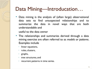 46
Data Mining—Introducation…
 Data mining is the analysis of (often large) observational
data sets to find unsuspected relationships and to
summarize the data in novel ways that are both
understandable and
useful to the data owner
 The relationships and summaries derived through a data
mining exercise are often referred to as models or patterns.
Examples include
◦ linear equations,
◦ rules, clusters,
◦ graphs,
◦ tree structures, and
◦ recurrent patterns in time series.
 