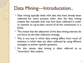 47
Data Mining—Introducation..
 Data mining typically deals with data that have already been
collected for some purpose other than the data mining
analysis (for example, they may have been collected in order
to maintain an up-to-date record of all the transactions in a
bank).
 This means that the objectives of the data mining exercise do
not focus on the data collection strategy.
 This is one way in which data mining differs from much of
statistics, in which data are often collected by using efficient
strategies to answer specific questions.
 For this reason, data mining is often referred to as
"secondary" data analysis.
 