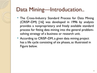 48
Data Mining—Introducation..
 The Cross-Industry Standard Process for Data Mining
(CRISP–DM) [16] was developed in 1996 by analysts
provides a nonproprietary and freely available standard
process for fitting data mining into the general problem-
solving strategy of a business or research unit.
 According to CRISP–DM, a given data mining project
has a life cycle consisting of six phases, as illustrated in
Figure below.
 