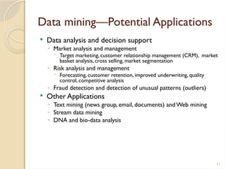 51
Data mining—Potential Applications
 Data analysis and decision support
◦ Market analysis and management
 Target marketing, customer relationship management (CRM), market
basket analysis, cross selling, market segmentation
◦ Risk analysis and management
 Forecasting, customer retention, improved underwriting, quality
control, competitive analysis
◦ Fraud detection and detection of unusual patterns (outliers)
 Other Applications
◦ Text mining (news group, email, documents) andWeb mining
◦ Stream data mining
◦ DNA and bio-data analysis
 
