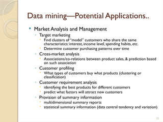 52
Data mining—Potential Applications..
 Market Analysis and Management
◦ Target marketing
 Find clusters of “model” customers who share the same
characteristics: interest, income level, spending habits, etc.
 Determine customer purchasing patterns over time
◦ Cross-market analysis
 Associations/co-relations between product sales, & prediction based
on such association
◦ Customer profiling
 What types of customers buy what products (clustering or
classification)
◦ Customer requirement analysis
 identifying the best products for different customers
 predict what factors will attract new customers
◦ Provision of summary information
 multidimensional summary reports
 statistical summary information (data central tendency and variation)
 