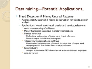 54
Data mining—Potential Applications..
 Fraud Detection & Mining Unusual Patterns
◦ Approaches: Clustering & model construction for frauds, outlier
analysis
◦ Applications: Health care, retail, credit card service, telecomm.
 Auto insurance: ring of collisions
 Money laundering: suspicious monetary transactions
 Medical insurance
 Professional patients, ring of doctors, and ring of references
 Unnecessary or correlated screening tests
 Telecommunications: phone-call fraud
 Phone call model: destination of the call, duration, time of day or week.
Analyze patterns that deviate from an expected norm
 Retail industry
 Analysts estimate that 38% of retail shrink is due to dishonest employees
 Anti-terrorism
 