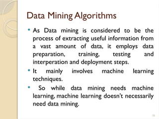 55
Data Mining Algorithms
 As Data mining is considered to be the
process of extracting useful information from
a vast amount of data, it employs data
preparation, training, testing and
interperation and deployment steps.
 It mainly involves machine learning
techniques.
 So while data mining needs machine
learning, machine learning doesn’t necessarily
need data mining.
 