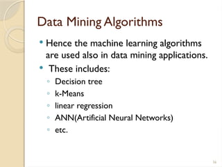 56
Data Mining Algorithms
 Hence the machine learning algorithms
are used also in data mining applications.
 These includes:
◦ Decision tree
◦ k-Means
◦ linear regression
◦ ANN(Artificial Neural Networks)
◦ etc.
 