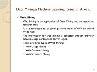 59
Data Mining& Machine Learning Research Areas…
 Web Mining
◦ Web Mining is an application of Data Mining and an important
research area.
◦ It is a technique to discover patterns from WWW i.e World
WideWeb.
◦ The information for web mining is collected through browser
activities, page content and server logins.
◦ There are three types ofWeb Mining:
 Web Usage Mining
 Web Content Mining
 Web Structure Mining
 