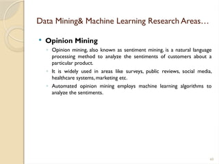 60
Data Mining& Machine Learning Research Areas…
 Opinion Mining
◦ Opinion mining, also known as sentiment mining, is a natural language
processing method to analyze the sentiments of customers about a
particular product.
◦ It is widely used in areas like surveys, public reviews, social media,
healthcare systems, marketing etc.
◦ Automated opinion mining employs machine learning algorithms to
analyze the sentiments.
 
