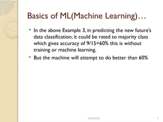 04/05/2025 9
Basics of ML(Machine Learning)…
 In the above Example 3, in predicting the new future’s
data classification, it could be rated to majority class
which gives accuracy of 9/15=60% this is without
training or machine learning.
 But the machine will attempt to do better than 60%
 