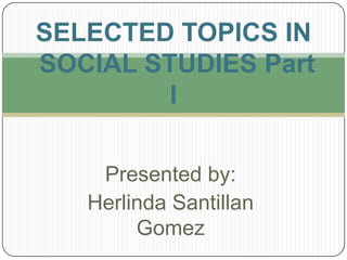 Presented by:
Herlinda Santillan
Gomez
SELECTED TOPICS IN
SOCIAL STUDIES Part
I
 