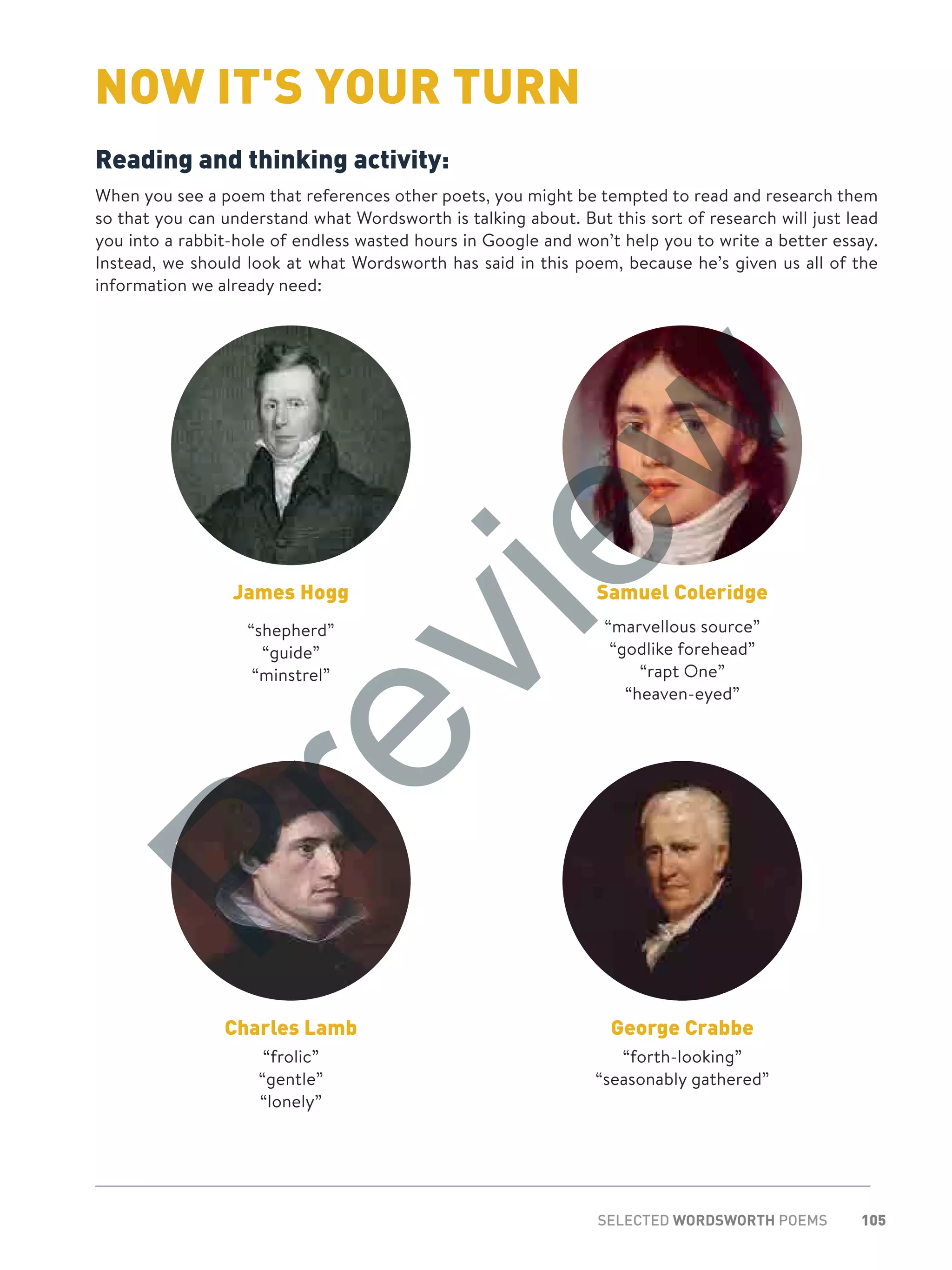 105SELECTED WORDSWORTH POEMS
NOW IT'S YOUR TURN
Reading and thinking activity:
When you see a poem that references other poets, you might be tempted to read and research them
so that you can understand what Wordsworth is talking about. But this sort of research will just lead
you into a rabbit-hole of endless wasted hours in Google and won’t help you to write a better essay.
Instead, we should look at what Wordsworth has said in this poem, because he’s given us all of the
information we already need:
James Hogg
“shepherd”
“guide”
“minstrel”
Samuel Coleridge
“marvellous source”
“godlike forehead”
“rapt One”
“heaven-eyed”
Charles Lamb
“frolic”
“gentle”
“lonely”
George Crabbe
“forth-looking”
“seasonably gathered”
Preview
 