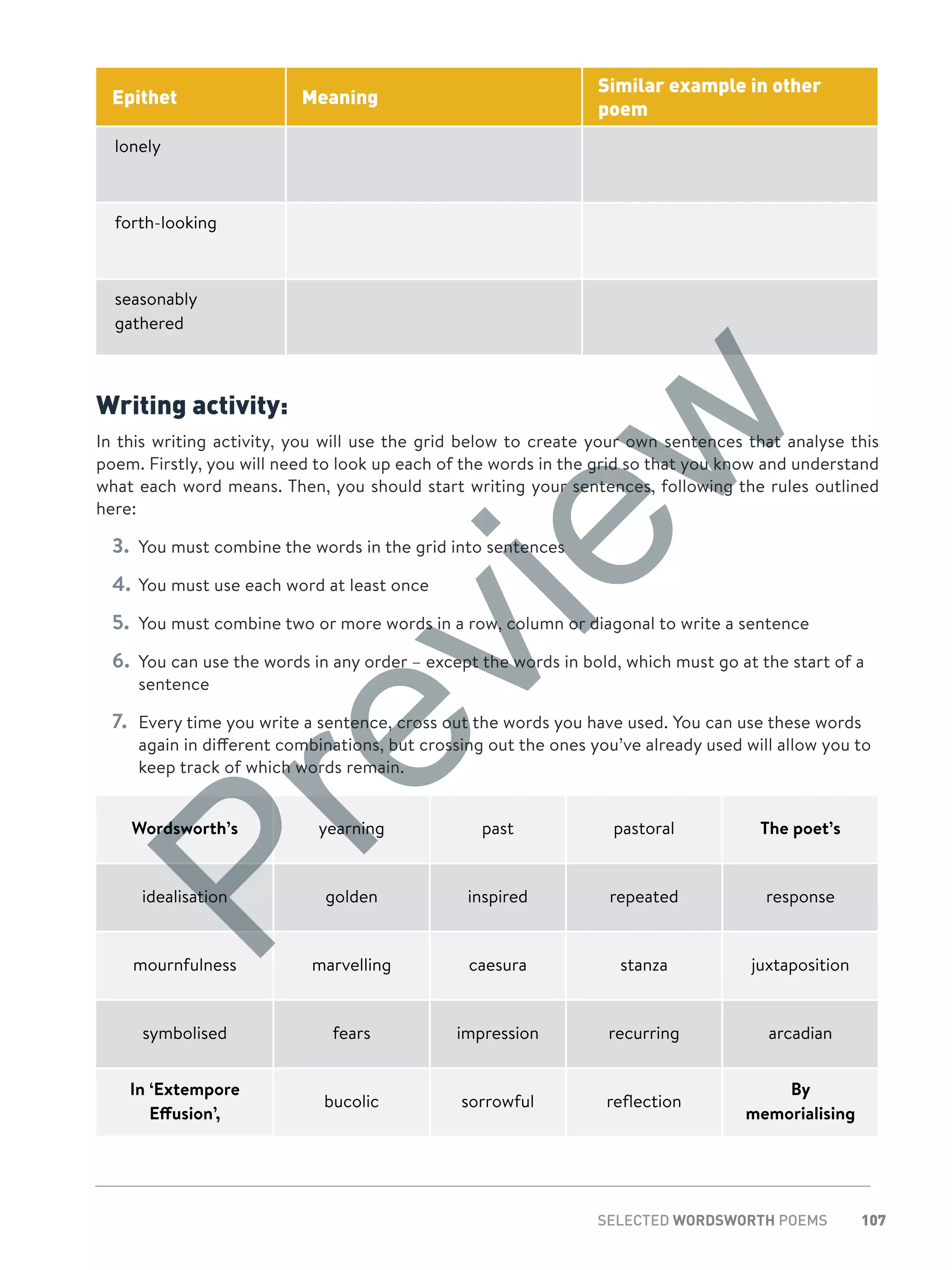 107SELECTED WORDSWORTH POEMS
Epithet Meaning
Similar example in other
poem
lonely
forth-looking
seasonably
gathered
Writing activity:
In this writing activity, you will use the grid below to create your own sentences that analyse this
poem. Firstly, you will need to look up each of the words in the grid so that you know and understand
what each word means. Then, you should start writing your sentences, following the rules outlined
here:
3.	 You must combine the words in the grid into sentences
4.	You must use each word at least once
5.	 You must combine two or more words in a row, column or diagonal to write a sentence
6.	 You can use the words in any order – except the words in bold, which must go at the start of a
sentence
7.	 Every time you write a sentence, cross out the words you have used. You can use these words
again in different combinations, but crossing out the ones you’ve already used will allow you to
keep track of which words remain.
Wordsworth’s yearning past pastoral The poet’s
idealisation golden inspired repeated response
mournfulness marvelling caesura stanza juxtaposition
symbolised fears impression recurring arcadian
In ‘Extempore
Effusion’,
bucolic sorrowful reflection
By
memorialising
Preview
 