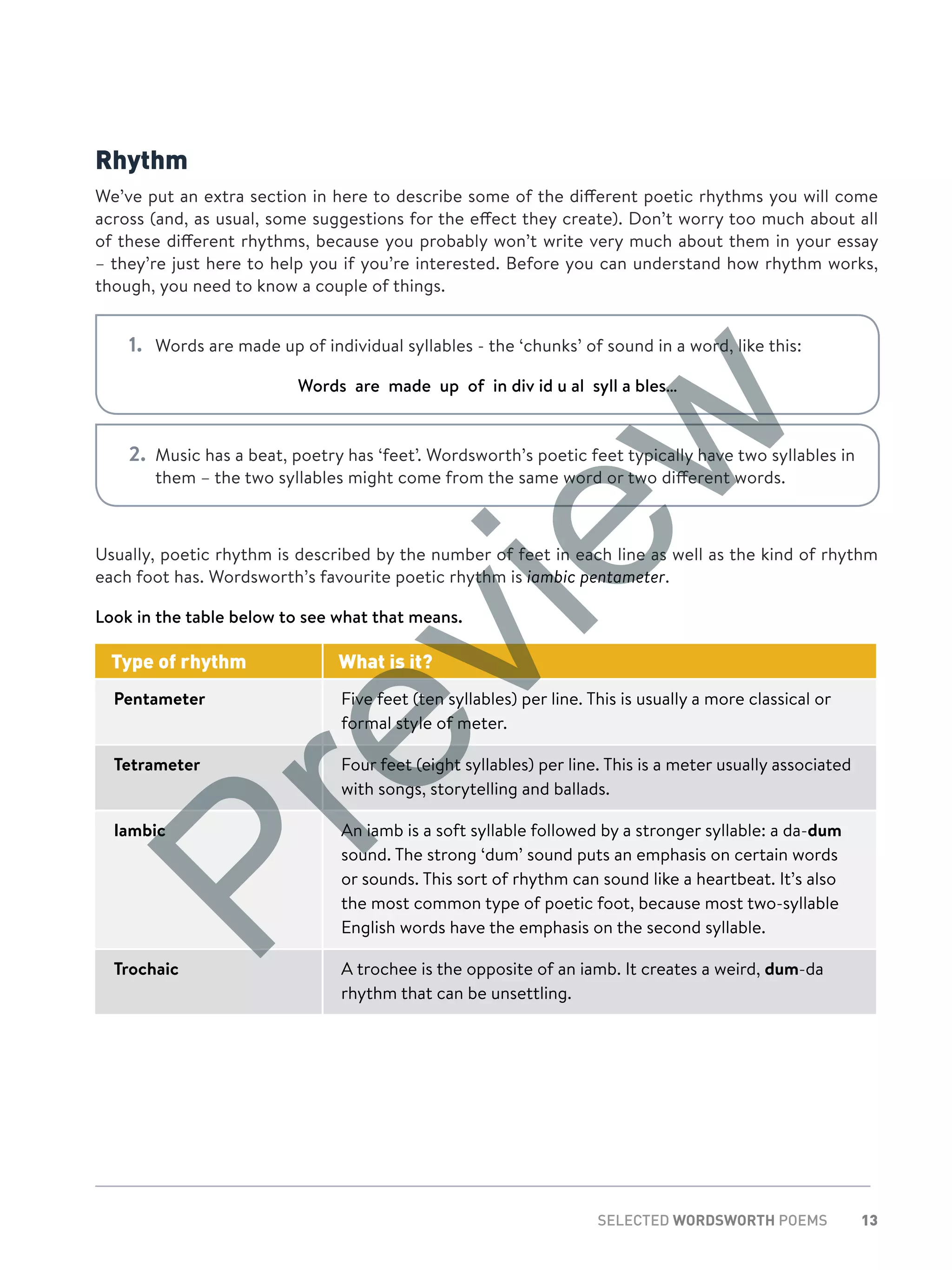13SELECTED WORDSWORTH POEMS
Rhythm
We’ve put an extra section in here to describe some of the different poetic rhythms you will come
across (and, as usual, some suggestions for the effect they create). Don’t worry too much about all
of these different rhythms, because you probably won’t write very much about them in your essay
– they’re just here to help you if you’re interested. Before you can understand how rhythm works,
though, you need to know a couple of things.
1.	 Words are made up of individual syllables - the ‘chunks’ of sound in a word, like this:
Words are made up of in div id u al syll a bles…
2.	 Music has a beat, poetry has ‘feet’. Wordsworth’s poetic feet typically have two syllables in
them – the two syllables might come from the same word or two different words.
Usually, poetic rhythm is described by the number of feet in each line as well as the kind of rhythm
each foot has. Wordsworth’s favourite poetic rhythm is iambic pentameter.
Look in the table below to see what that means.
Type of rhythm What is it?
Pentameter Five feet (ten syllables) per line. This is usually a more classical or
formal style of meter.
Tetrameter Four feet (eight syllables) per line. This is a meter usually associated
with songs, storytelling and ballads.
Iambic An iamb is a soft syllable followed by a stronger syllable: a da-dum
sound. The strong ‘dum’ sound puts an emphasis on certain words
or sounds. This sort of rhythm can sound like a heartbeat. It’s also
the most common type of poetic foot, because most two-syllable
English words have the emphasis on the second syllable.
Trochaic A trochee is the opposite of an iamb. It creates a weird, dum-da
rhythm that can be unsettling.
Preview
 