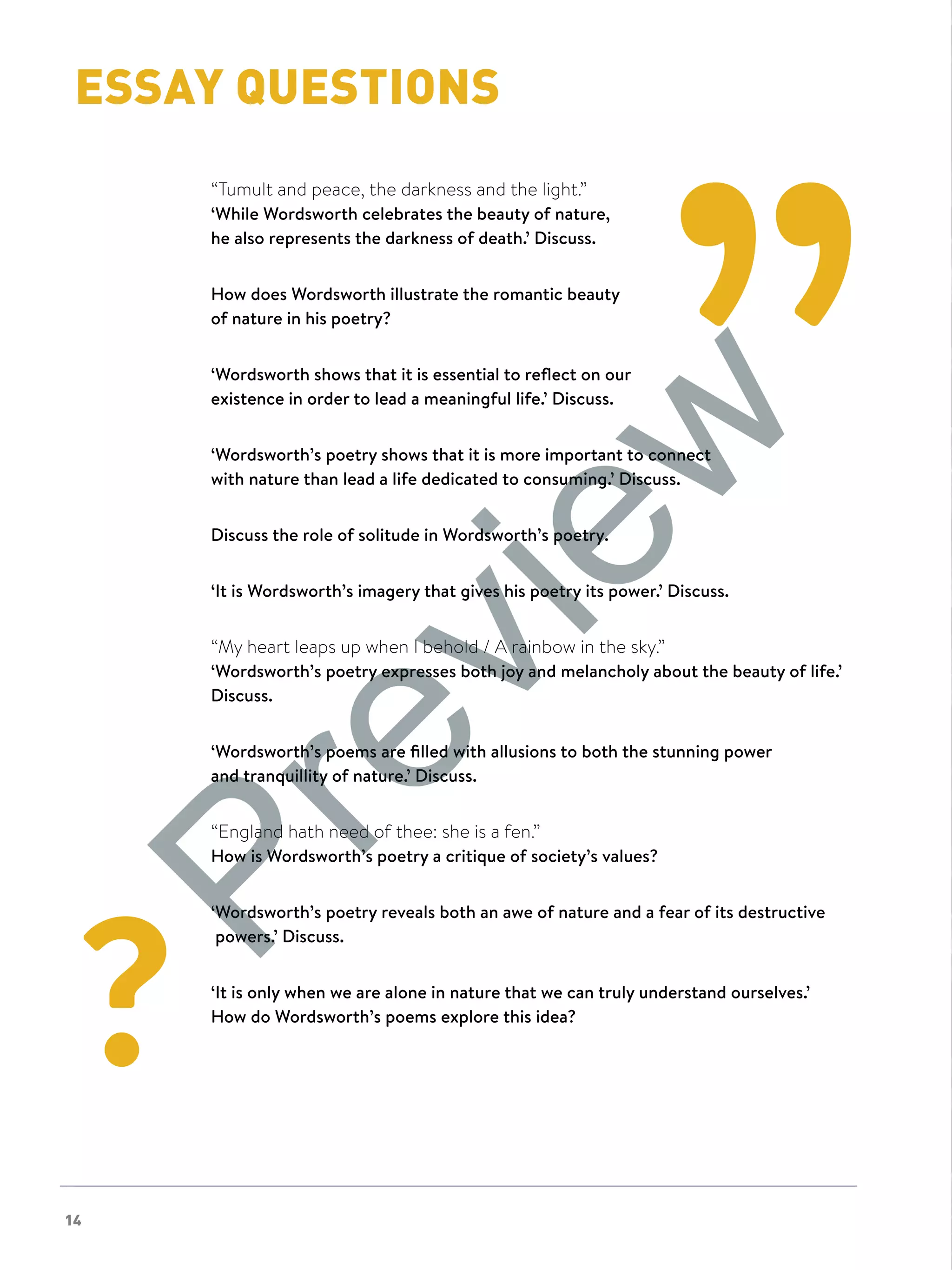 NOW IT'S YOUR TURN
14
NOW IT'S YOUR TURNESSAY QUESTIONS
“Tumult and peace, the darkness and the light.”
‘While Wordsworth celebrates the beauty of nature,
he also represents the darkness of death.’ Discuss.
How does Wordsworth illustrate the romantic beauty
of nature in his poetry?
‘Wordsworth shows that it is essential to reflect on our
existence in order to lead a meaningful life.’ Discuss.
‘Wordsworth’s poetry shows that it is more important to connect
with nature than lead a life dedicated to consuming.’ Discuss.
Discuss the role of solitude in Wordsworth’s poetry.
‘It is Wordsworth’s imagery that gives his poetry its power.’ Discuss.
“My heart leaps up when I behold / A rainbow in the sky.”
‘Wordsworth’s poetry expresses both joy and melancholy about the beauty of life.’
Discuss.
‘Wordsworth’s poems are filled with allusions to both the stunning power
and tranquillity of nature.’ Discuss.
“England hath need of thee: she is a fen.”
How is Wordsworth’s poetry a critique of society’s values?
‘Wordsworth’s poetry reveals both an awe of nature and a fear of its destructive
powers.’ Discuss.
‘It is only when we are alone in nature that we can truly understand ourselves.’
How do Wordsworth’s poems explore this idea?
Preview
 