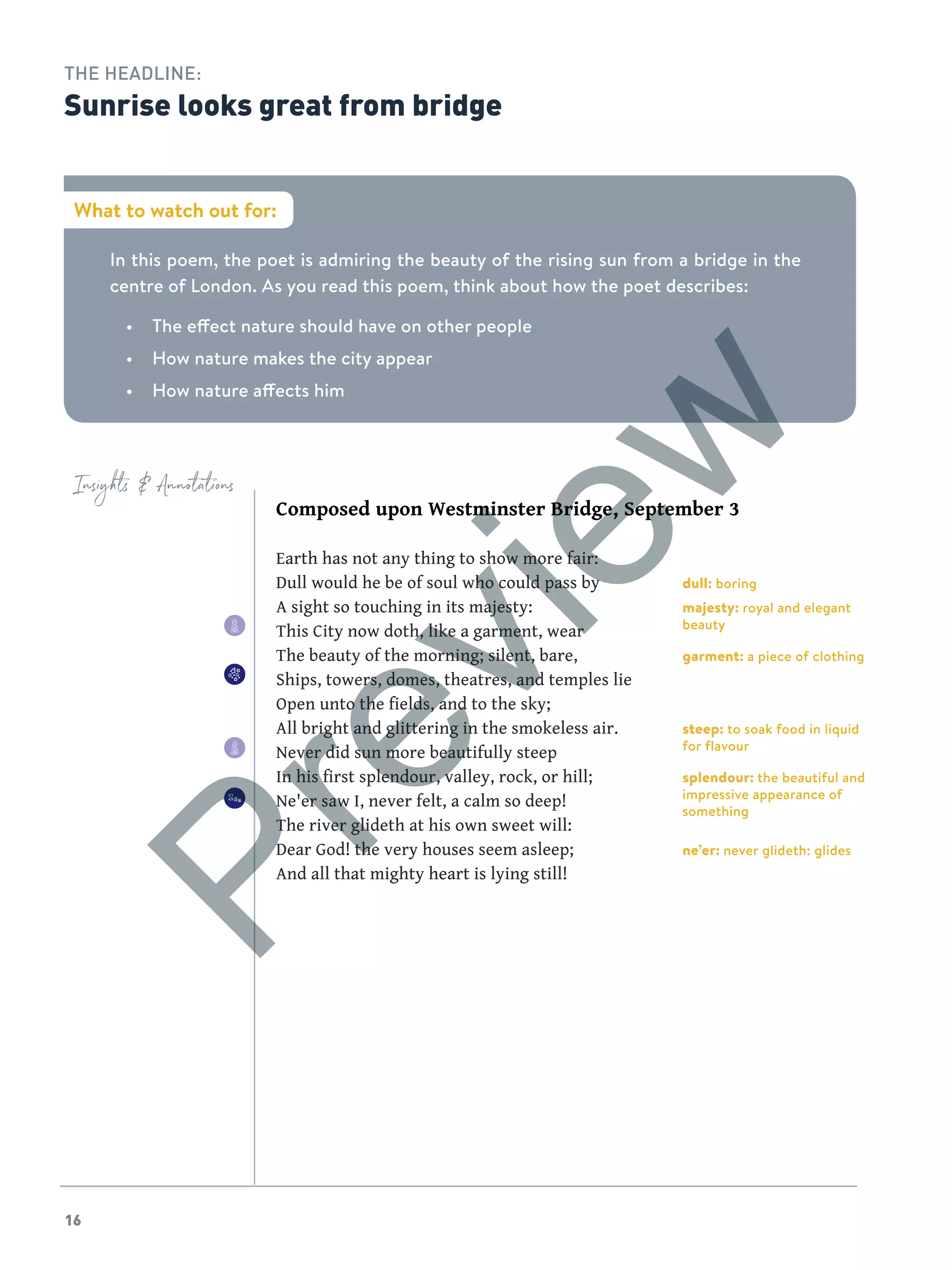 1616
In this poem, the poet is admiring the beauty of the rising sun from a bridge in the
centre of London. As you read this poem, think about how the poet describes:
•	 The effect nature should have on other people
•	 How nature makes the city appear
•	 How nature affects him
What to watch out for:
THE HEADLINE:
Sunrise looks great from bridge
Insights  Annotations
Composed upon Westminster Bridge, September 3
Earth has not any thing to show more fair:
Dull would he be of soul who could pass by
A sight so touching in its majesty:
This City now doth, like a garment, wear
The beauty of the morning; silent, bare,
Ships, towers, domes, theatres, and temples lie
Open unto the fields, and to the sky;
All bright and glittering in the smokeless air.
Never did sun more beautifully steep
In his first splendour, valley, rock, or hill;
Ne'er saw I, never felt, a calm so deep!
The river glideth at his own sweet will:
Dear God! the very houses seem asleep;
And all that mighty heart is lying still!
dull: boring
majesty: royal and elegant
beauty
garment: a piece of clothing
steep: to soak food in liquid
for flavour
splendour: the beautiful and
impressive appearance of
something
ne’er: never glideth: glides
Preview
 