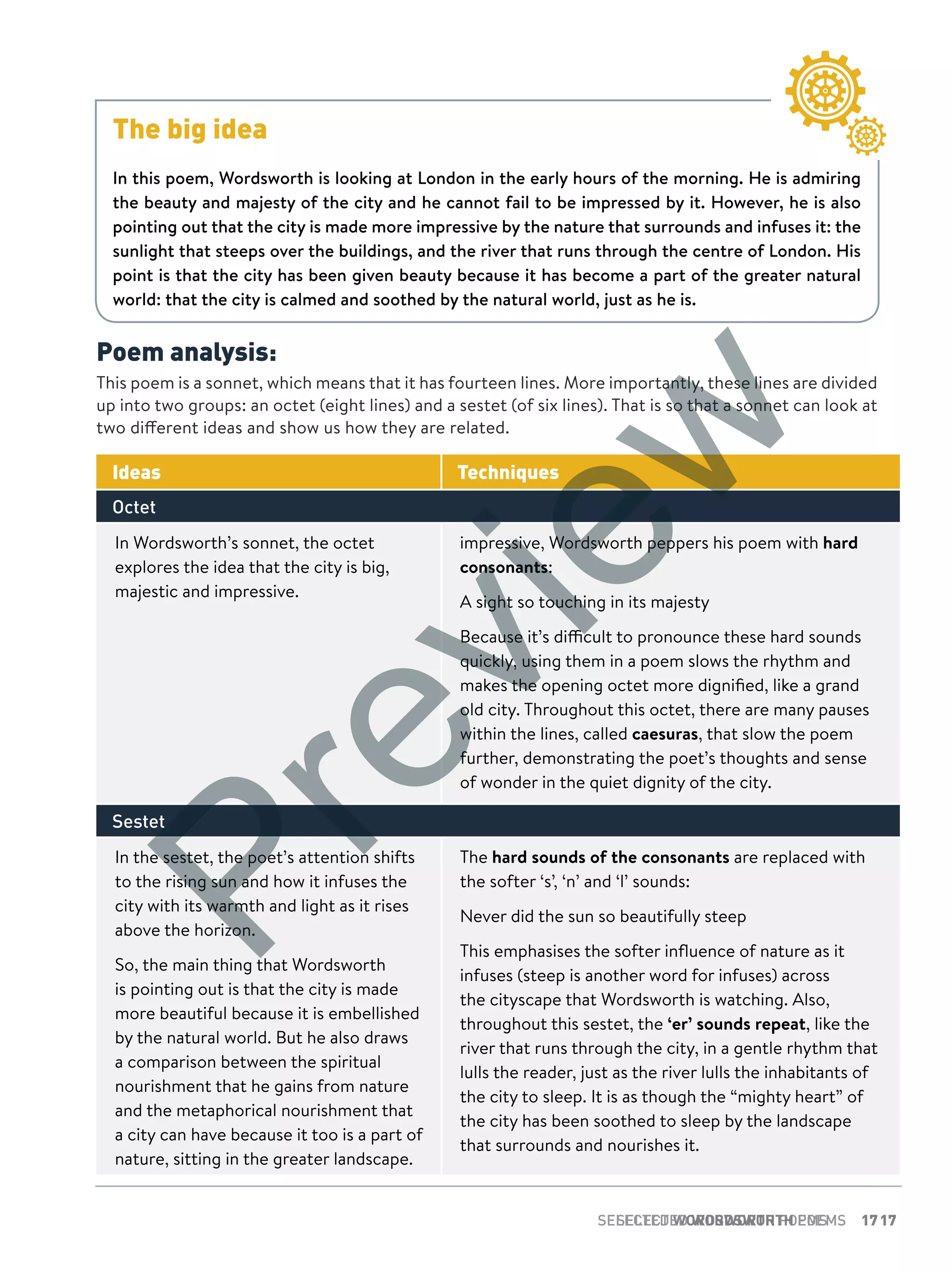 17SELECTED WORDSWORTH POEMS 17SELECTED WORDSWORTH POEMS
Poem analysis:
This poem is a sonnet, which means that it has fourteen lines. More importantly, these lines are divided
up into two groups: an octet (eight lines) and a sestet (of six lines). That is so that a sonnet can look at
two different ideas and show us how they are related.
Ideas Techniques
Octet
In Wordsworth’s sonnet, the octet
explores the idea that the city is big,
majestic and impressive.
impressive, Wordsworth peppers his poem with hard
consonants:
A sight so touching in its majesty
Because it’s difficult to pronounce these hard sounds
quickly, using them in a poem slows the rhythm and
makes the opening octet more dignified, like a grand
old city. Throughout this octet, there are many pauses
within the lines, called caesuras, that slow the poem
further, demonstrating the poet’s thoughts and sense
of wonder in the quiet dignity of the city.
Sestet
In the sestet, the poet’s attention shifts
to the rising sun and how it infuses the
city with its warmth and light as it rises
above the horizon.
So, the main thing that Wordsworth
is pointing out is that the city is made
more beautiful because it is embellished
by the natural world. But he also draws
a comparison between the spiritual
nourishment that he gains from nature
and the metaphorical nourishment that
a city can have because it too is a part of
nature, sitting in the greater landscape.
The hard sounds of the consonants are replaced with
the softer ‘s’, ‘n’ and ‘l’ sounds:
Never did the sun so beautifully steep
This emphasises the softer influence of nature as it
infuses (steep is another word for infuses) across
the cityscape that Wordsworth is watching. Also,
throughout this sestet, the ‘er’ sounds repeat, like the
river that runs through the city, in a gentle rhythm that
lulls the reader, just as the river lulls the inhabitants of
the city to sleep. It is as though the “mighty heart” of
the city has been soothed to sleep by the landscape
that surrounds and nourishes it.
The big idea
In this poem, Wordsworth is looking at London in the early hours of the morning. He is admiring
the beauty and majesty of the city and he cannot fail to be impressed by it. However, he is also
pointing out that the city is made more impressive by the nature that surrounds and infuses it: the
sunlight that steeps over the buildings, and the river that runs through the centre of London. His
point is that the city has been given beauty because it has become a part of the greater natural
world: that the city is calmed and soothed by the natural world, just as he is.
Preview
 