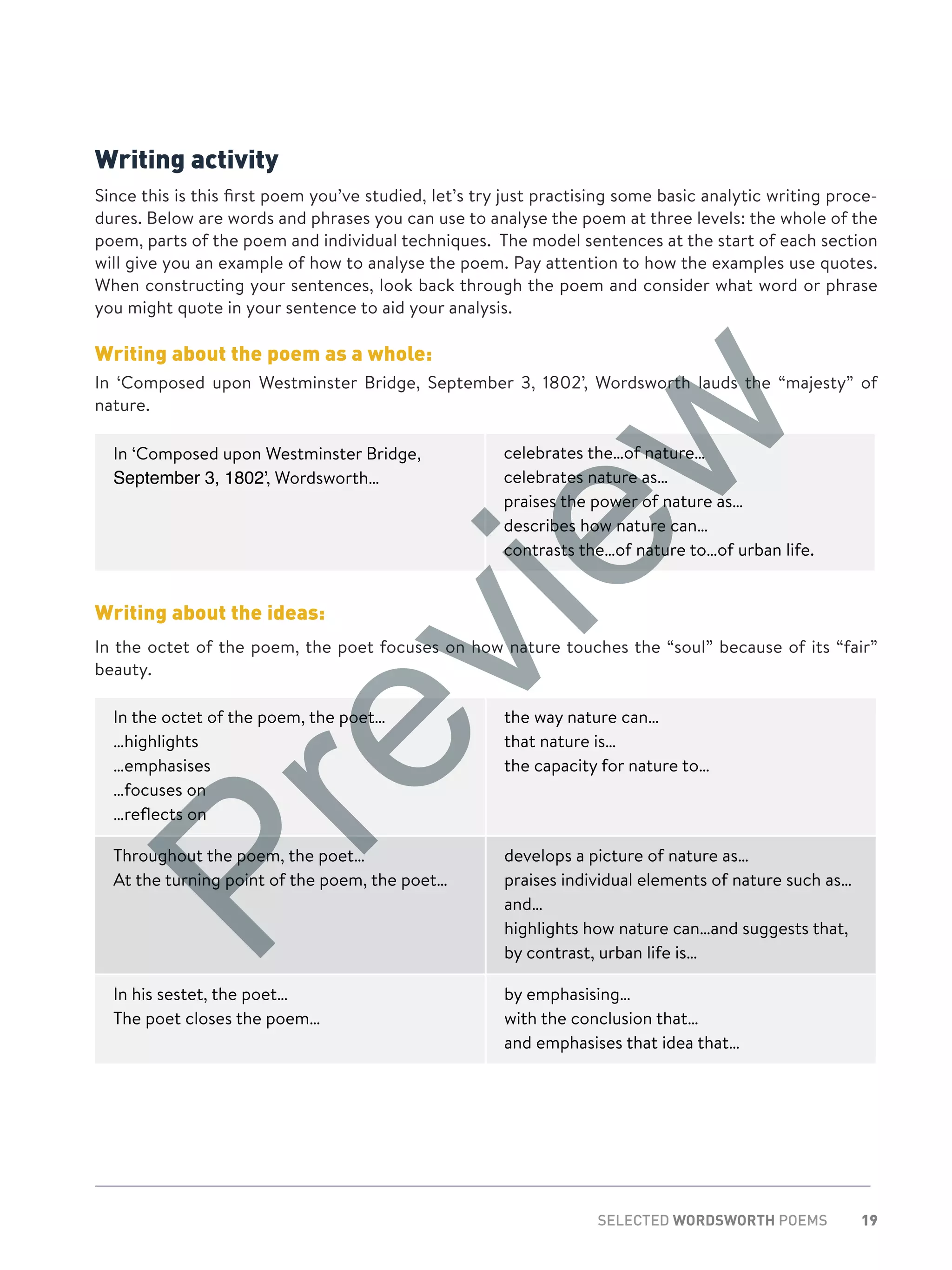 19SELECTED WORDSWORTH POEMS
Writing activity
Since this is this first poem you’ve studied, let’s try just practising some basic analytic writing proce-
dures. Below are words and phrases you can use to analyse the poem at three levels: the whole of the
poem, parts of the poem and individual techniques. The model sentences at the start of each section
will give you an example of how to analyse the poem. Pay attention to how the examples use quotes.
When constructing your sentences, look back through the poem and consider what word or phrase
you might quote in your sentence to aid your analysis.
Writing about the poem as a whole:
In ‘Composed upon Westminster Bridge, September 3, 1802’, Wordsworth lauds the “majesty” of
nature.
In ‘Composed upon Westminster Bridge,
September 3, 1802’, Wordsworth…
celebrates the…of nature…
celebrates nature as…
praises the power of nature as…
describes how nature can…
contrasts the…of nature to…of urban life.
Writing about the ideas:
In the octet of the poem, the poet focuses on how nature touches the “soul” because of its “fair”
beauty.
In the octet of the poem, the poet…
…highlights
…emphasises
…focuses on
…reflects on
the way nature can…
that nature is…
the capacity for nature to…
Throughout the poem, the poet…
At the turning point of the poem, the poet…
develops a picture of nature as…
praises individual elements of nature such as…
and…
highlights how nature can…and suggests that,
by contrast, urban life is…
In his sestet, the poet…
The poet closes the poem…
by emphasising…
with the conclusion that…
and emphasises that idea that…
Preview
 