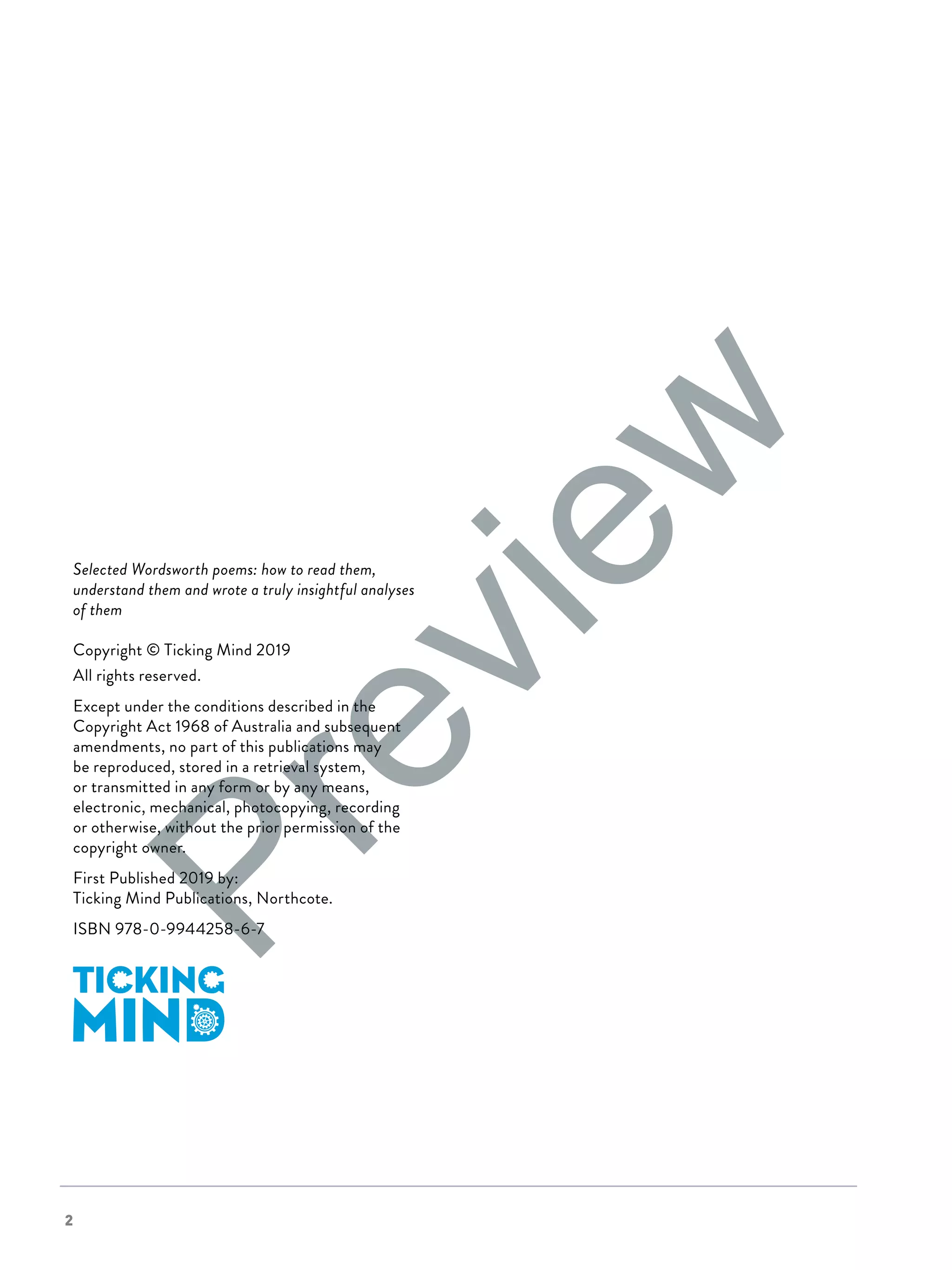 2
Selected Wordsworth poems: how to read them,
understand them and wrote a truly insightful analyses
of them
Copyright © Ticking Mind 2019
All rights reserved.
Except under the conditions described in the
Copyright Act 1968 of Australia and subsequent
amendments, no part of this publications may
be reproduced, stored in a retrieval system,
or transmitted in any form or by any means,
electronic, mechanical, photocopying, recording
or otherwise, without the prior permission of the
copyright owner.
First Published 2019 by:
Ticking Mind Publications, Northcote.
ISBN 978-0-9944258-6-7
Preview
 