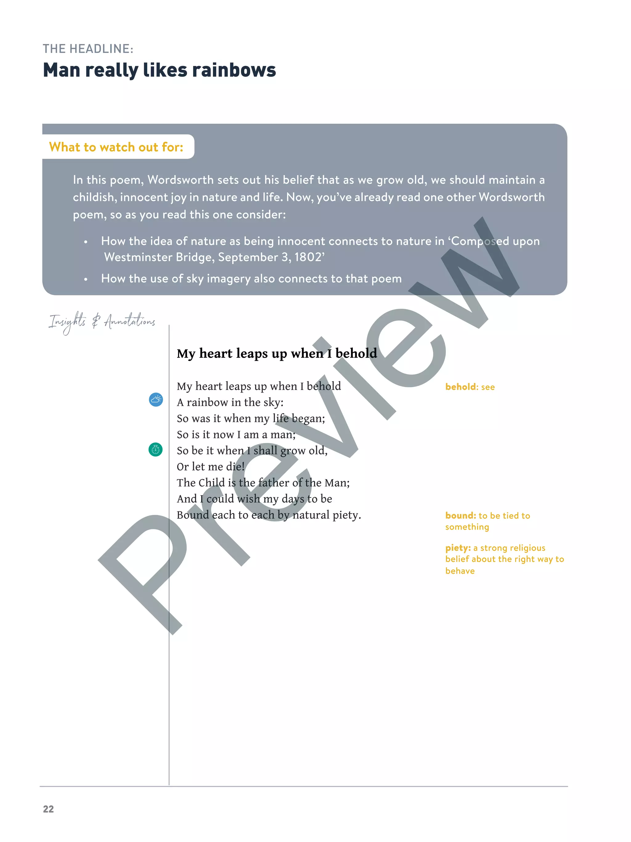 22
Insights  Annotations
behold: see
bound: to be tied to
something
piety: a strong religious
belief about the right way to
behave
My heart leaps up when I behold
My heart leaps up when I behold
A rainbow in the sky:
So was it when my life began;
So is it now I am a man;
So be it when I shall grow old,
Or let me die!
The Child is the father of the Man;
And I could wish my days to be
Bound each to each by natural piety.
What to watch out for:
In this poem, Wordsworth sets out his belief that as we grow old, we should maintain a
childish, innocent joy in nature and life. Now, you’ve already read one other Wordsworth
poem, so as you read this one consider:
•	 How the idea of nature as being innocent connects to nature in ‘Composed upon
Westminster Bridge, September 3, 1802’
•	 How the use of sky imagery also connects to that poem
THE HEADLINE:
Man really likes rainbows
Preview
 