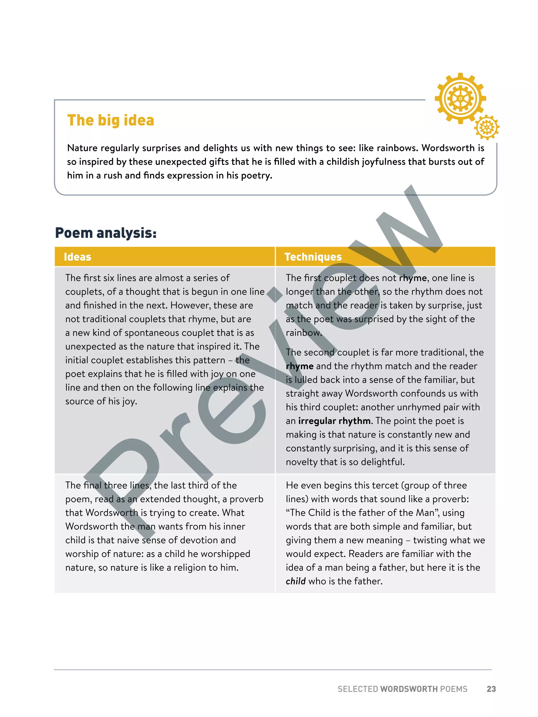 23SELECTED WORDSWORTH POEMS
Poem analysis:
Ideas Techniques
The first six lines are almost a series of
couplets, of a thought that is begun in one line
and finished in the next. However, these are
not traditional couplets that rhyme, but are
a new kind of spontaneous couplet that is as
unexpected as the nature that inspired it. The
initial couplet establishes this pattern – the
poet explains that he is filled with joy on one
line and then on the following line explains the
source of his joy.
The first couplet does not rhyme, one line is
longer than the other, so the rhythm does not
match and the reader is taken by surprise, just
as the poet was surprised by the sight of the
rainbow.
The second couplet is far more traditional, the
rhyme and the rhythm match and the reader
is lulled back into a sense of the familiar, but
straight away Wordsworth confounds us with
his third couplet: another unrhymed pair with
an irregular rhythm. The point the poet is
making is that nature is constantly new and
constantly surprising, and it is this sense of
novelty that is so delightful.
The final three lines, the last third of the
poem, read as an extended thought, a proverb
that Wordsworth is trying to create. What
Wordsworth the man wants from his inner
child is that naive sense of devotion and
worship of nature: as a child he worshipped
nature, so nature is like a religion to him.
He even begins this tercet (group of three
lines) with words that sound like a proverb:
“The Child is the father of the Man”, using
words that are both simple and familiar, but
giving them a new meaning – twisting what we
would expect. Readers are familiar with the
idea of a man being a father, but here it is the
child who is the father.
The big idea
Nature regularly surprises and delights us with new things to see: like rainbows. Wordsworth is
so inspired by these unexpected gifts that he is filled with a childish joyfulness that bursts out of
him in a rush and finds expression in his poetry.
Preview
 