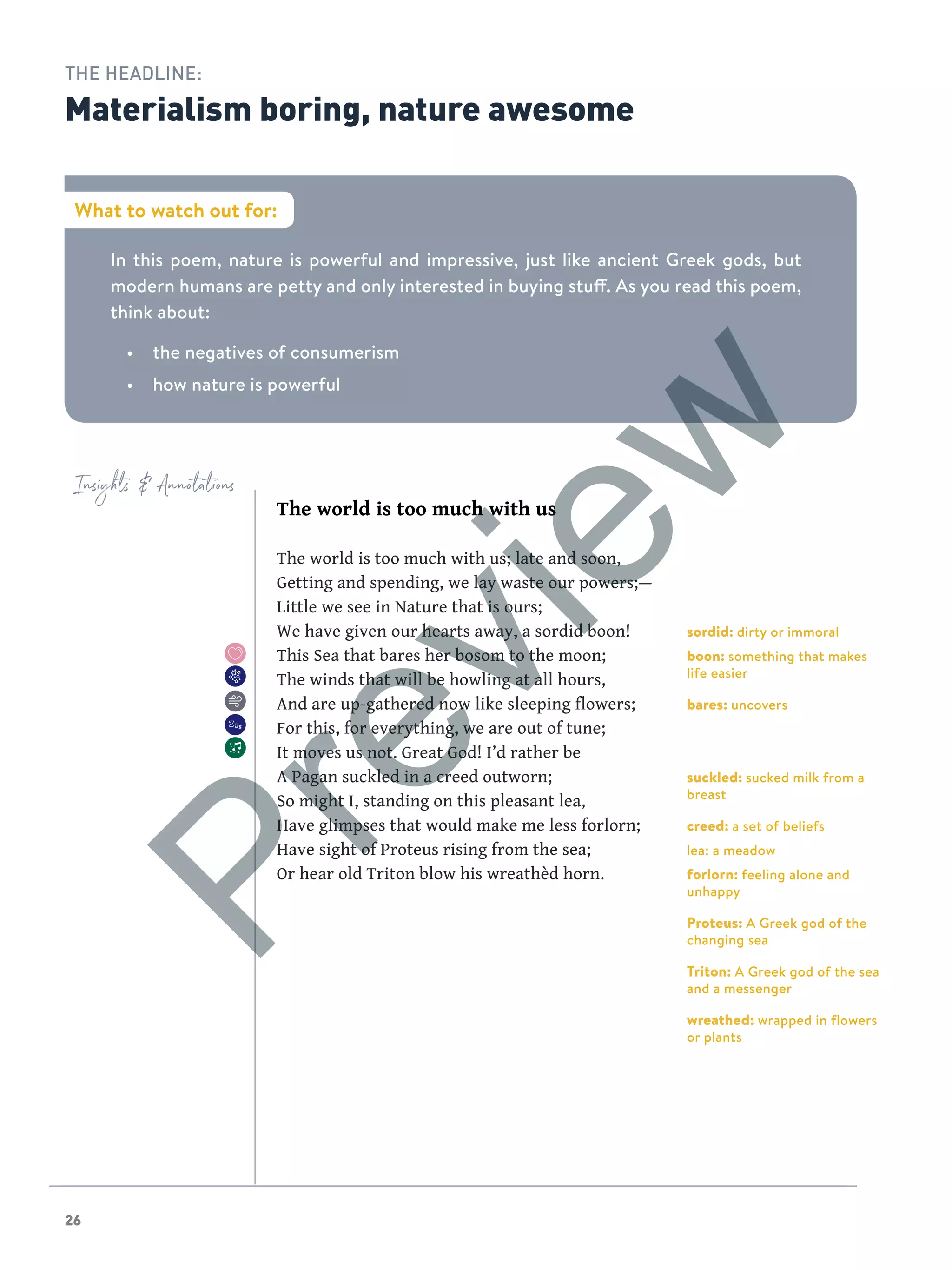 26
Insights  Annotations
In this poem, nature is powerful and impressive, just like ancient Greek gods, but
modern humans are petty and only interested in buying stuff. As you read this poem,
think about:
•	 the negatives of consumerism
•	 how nature is powerful
The world is too much with us
The world is too much with us; late and soon,
Getting and spending, we lay waste our powers;—
Little we see in Nature that is ours;
We have given our hearts away, a sordid boon!
This Sea that bares her bosom to the moon;
The winds that will be howling at all hours,
And are up-gathered now like sleeping flowers;
For this, for everything, we are out of tune;
It moves us not. Great God! I’d rather be
A Pagan suckled in a creed outworn;
So might I, standing on this pleasant lea,
Have glimpses that would make me less forlorn;
Have sight of Proteus rising from the sea;
Or hear old Triton blow his wreathèd horn.
sordid: dirty or immoral
boon: something that makes
life easier
bares: uncovers
suckled: sucked milk from a
breast
creed: a set of beliefs
lea: a meadow
forlorn: feeling alone and
unhappy
Proteus: A Greek god of the
changing sea
Triton: A Greek god of the sea
and a messenger
wreathed: wrapped in flowers
or plants
What to watch out for:
THE HEADLINE:
Materialism boring, nature awesome
Preview
 