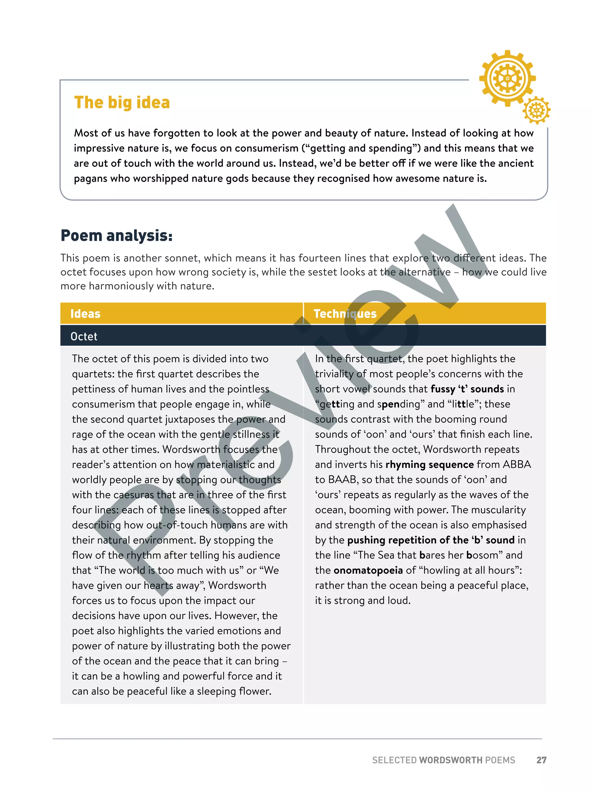 27SELECTED WORDSWORTH POEMS
Poem analysis:
This poem is another sonnet, which means it has fourteen lines that explore two different ideas. The
octet focuses upon how wrong society is, while the sestet looks at the alternative – how we could live
more harmoniously with nature.
Ideas Techniques
Octet
The octet of this poem is divided into two
quartets: the first quartet describes the
pettiness of human lives and the pointless
consumerism that people engage in, while
the second quartet juxtaposes the power and
rage of the ocean with the gentle stillness it
has at other times. Wordsworth focuses the
reader’s attention on how materialistic and
worldly people are by stopping our thoughts
with the caesuras that are in three of the first
four lines: each of these lines is stopped after
describing how out-of-touch humans are with
their natural environment. By stopping the
flow of the rhythm after telling his audience
that “The world is too much with us” or “We
have given our hearts away”, Wordsworth
forces us to focus upon the impact our
decisions have upon our lives. However, the
poet also highlights the varied emotions and
power of nature by illustrating both the power
of the ocean and the peace that it can bring –
it can be a howling and powerful force and it
can also be peaceful like a sleeping flower.
In the first quartet, the poet highlights the
triviality of most people’s concerns with the
short vowel sounds that fussy ‘t’ sounds in
“getting and spending” and “little”; these
sounds contrast with the booming round
sounds of ‘oon’ and ‘ours’ that finish each line.
Throughout the octet, Wordsworth repeats
and inverts his rhyming sequence from ABBA
to BAAB, so that the sounds of ‘oon’ and
‘ours’ repeats as regularly as the waves of the
ocean, booming with power. The muscularity
and strength of the ocean is also emphasised
by the pushing repetition of the ‘b’ sound in
the line “The Sea that bares her bosom” and
the onomatopoeia of “howling at all hours”:
rather than the ocean being a peaceful place,
it is strong and loud.
The big idea
Most of us have forgotten to look at the power and beauty of nature. Instead of looking at how
impressive nature is, we focus on consumerism (“getting and spending”) and this means that we
are out of touch with the world around us. Instead, we’d be better off if we were like the ancient
pagans who worshipped nature gods because they recognised how awesome nature is.
Preview
 