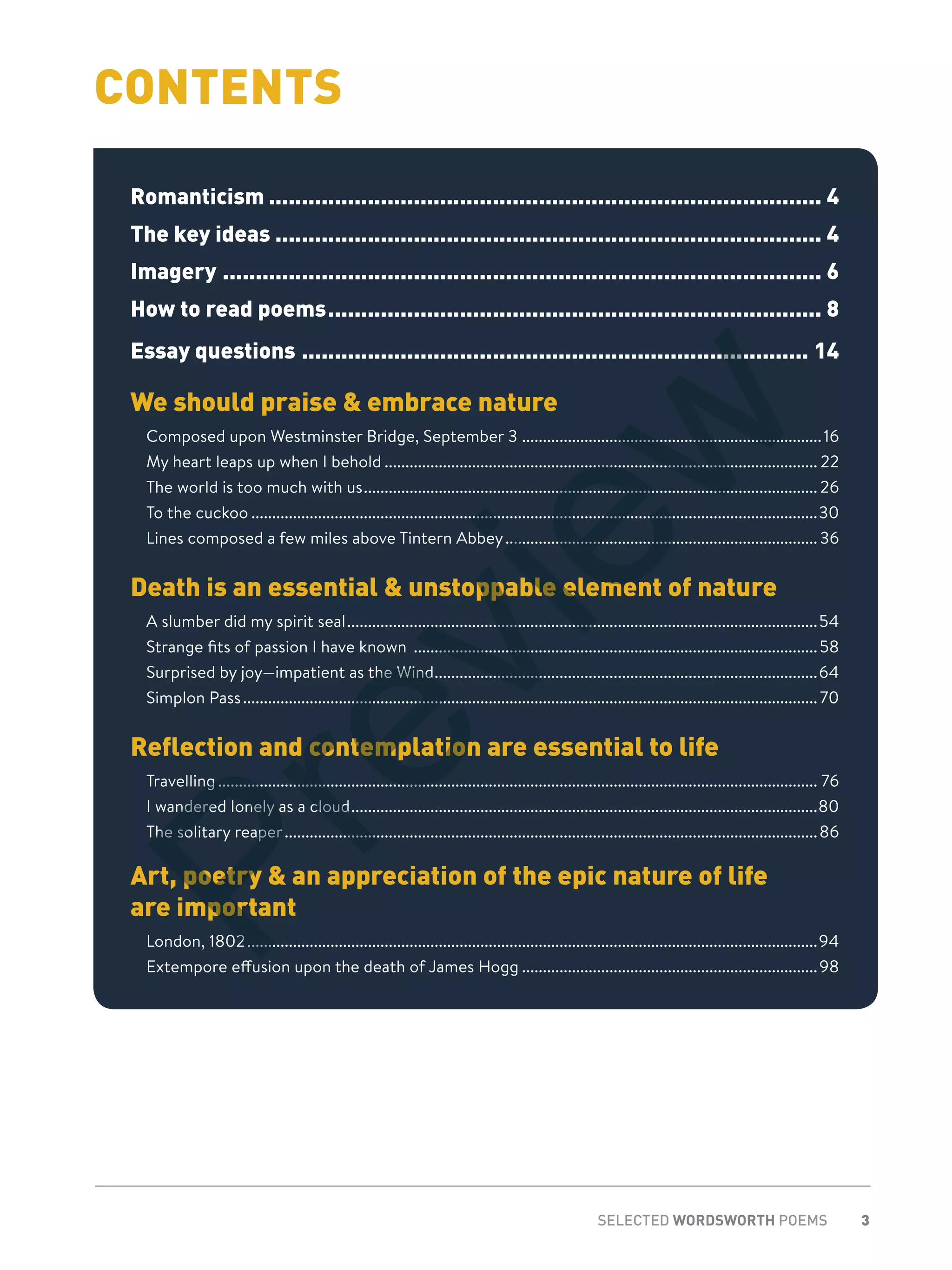 3SELECTED WORDSWORTH POEMS
CONTENTS
Romanticism..................................................................................... 4
The key ideas.................................................................................... 4
Imagery............................................................................................ 6
How to read poems............................................................................ 8
Essay questions.............................................................................. 14
We should praise & embrace nature
Composed upon Westminster Bridge, September 3 .........................................................................16
My heart leaps up when I behold......................................................................................................... 22
The world is too much with us.............................................................................................................. 26
To the cuckoo.........................................................................................................................................30
Lines composed a few miles above Tintern Abbey............................................................................36
Death is an essential & unstoppable element of nature
A slumber did my spirit seal..................................................................................................................54
Strange fits of passion I have known ..................................................................................................58
Surprised by joy—impatient as the Wind.............................................................................................64
Simplon Pass...........................................................................................................................................70
Reflection and contemplation are essential to life
Travelling................................................................................................................................................. 76
I wandered lonely as a cloud.................................................................................................................80
The solitary reaper.................................................................................................................................86
Art, poetry & an appreciation of the epic nature of life
are important
London, 1802..........................................................................................................................................94
Extempore effusion upon the death of James Hogg........................................................................98
Preview
 