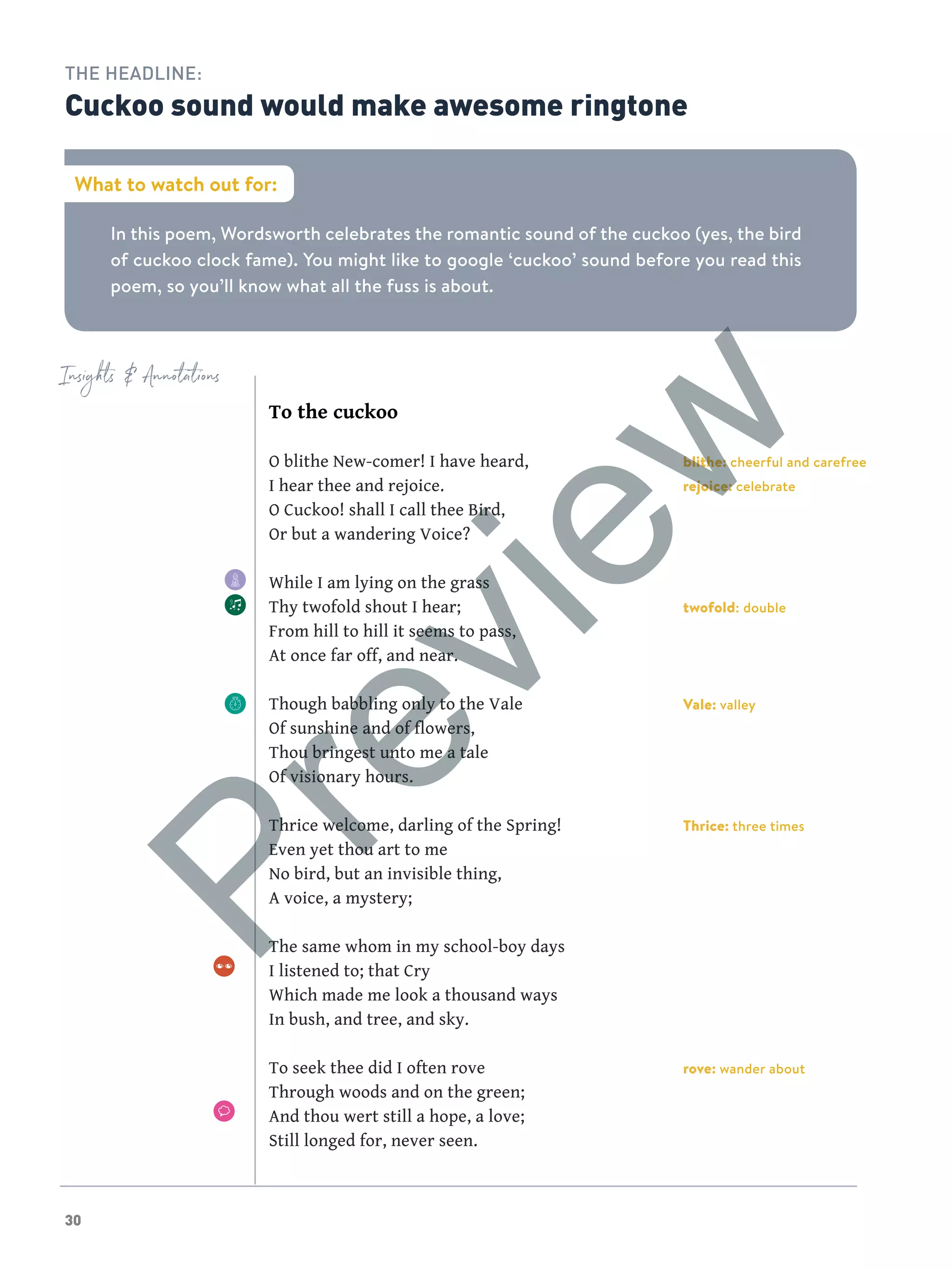 30
Insights  Annotations
In this poem, Wordsworth celebrates the romantic sound of the cuckoo (yes, the bird
of cuckoo clock fame). You might like to google ‘cuckoo’ sound before you read this
poem, so you’ll know what all the fuss is about.
What to watch out for:
THE HEADLINE:
Cuckoo sound would make awesome ringtone
blithe: cheerful and carefree
rejoice: celebrate
twofold: double
Vale: valley
Thrice: three times
rove: wander about
To the cuckoo
O blithe New-comer! I have heard,
I hear thee and rejoice.
O Cuckoo! shall I call thee Bird,
Or but a wandering Voice?
While I am lying on the grass
Thy twofold shout I hear;
From hill to hill it seems to pass,
At once far off, and near.
Though babbling only to the Vale
Of sunshine and of flowers,
Thou bringest unto me a tale
Of visionary hours.
Thrice welcome, darling of the Spring!
Even yet thou art to me
No bird, but an invisible thing,
A voice, a mystery;
The same whom in my school-boy days
I listened to; that Cry
Which made me look a thousand ways
In bush, and tree, and sky.
To seek thee did I often rove
Through woods and on the green;
And thou wert still a hope, a love;
Still longed for, never seen.
Preview
 
