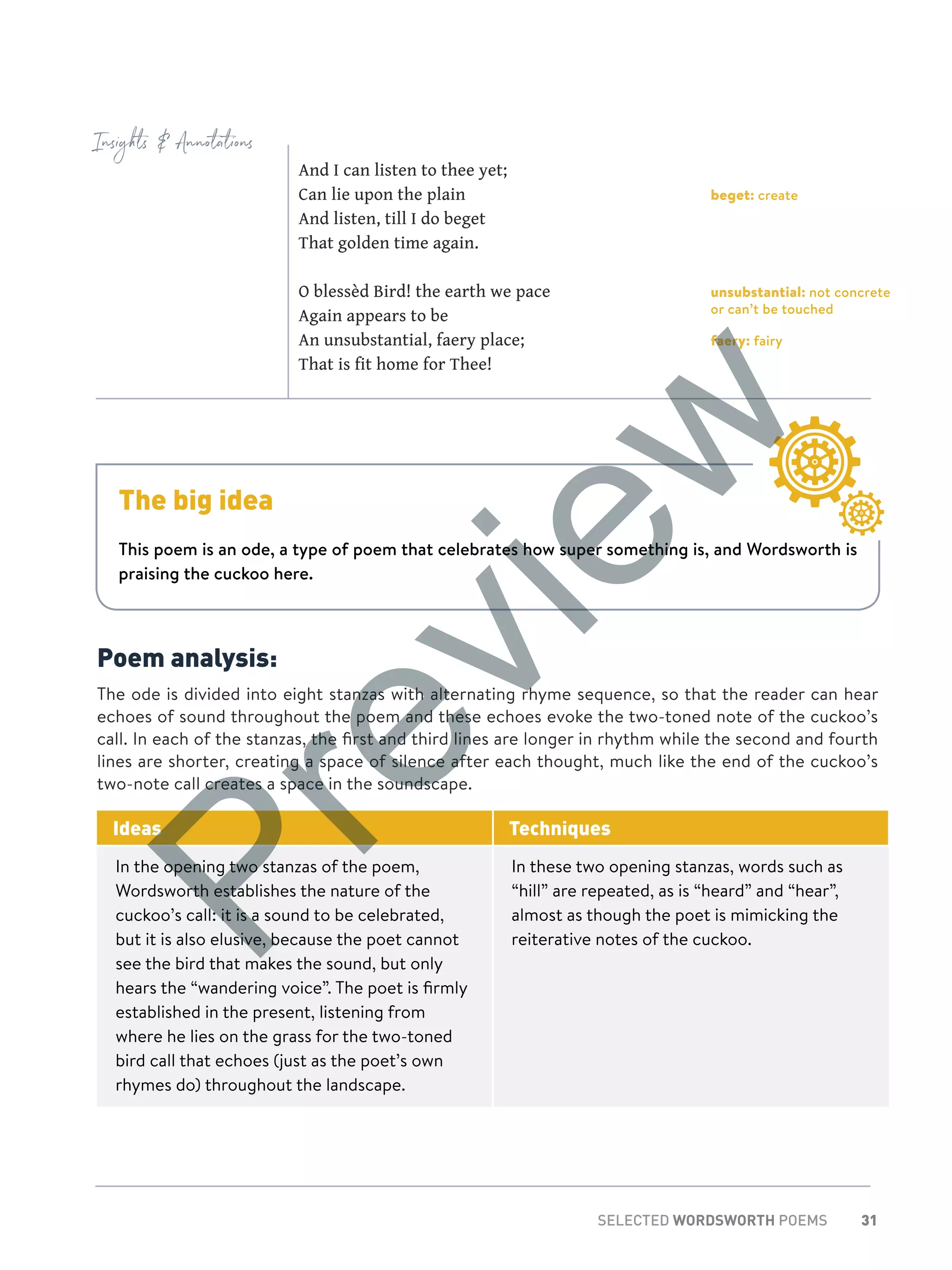 31SELECTED WORDSWORTH POEMS
Insights  Annotations
beget: create
unsubstantial: not concrete
or can’t be touched
faery: fairy
The big idea
This poem is an ode, a type of poem that celebrates how super something is, and Wordsworth is
praising the cuckoo here.
And I can listen to thee yet;
Can lie upon the plain
And listen, till I do beget
That golden time again.
O blessèd Bird! the earth we pace
Again appears to be
An unsubstantial, faery place;
That is fit home for Thee!
Poem analysis:
The ode is divided into eight stanzas with alternating rhyme sequence, so that the reader can hear
echoes of sound throughout the poem and these echoes evoke the two-toned note of the cuckoo’s
call. In each of the stanzas, the first and third lines are longer in rhythm while the second and fourth
lines are shorter, creating a space of silence after each thought, much like the end of the cuckoo’s
two-note call creates a space in the soundscape.
Ideas Techniques
In the opening two stanzas of the poem,
Wordsworth establishes the nature of the
cuckoo’s call: it is a sound to be celebrated,
but it is also elusive, because the poet cannot
see the bird that makes the sound, but only
hears the “wandering voice”. The poet is firmly
established in the present, listening from
where he lies on the grass for the two-toned
bird call that echoes (just as the poet’s own
rhymes do) throughout the landscape.
In these two opening stanzas, words such as
“hill” are repeated, as is “heard” and “hear”,
almost as though the poet is mimicking the
reiterative notes of the cuckoo.
Preview
 