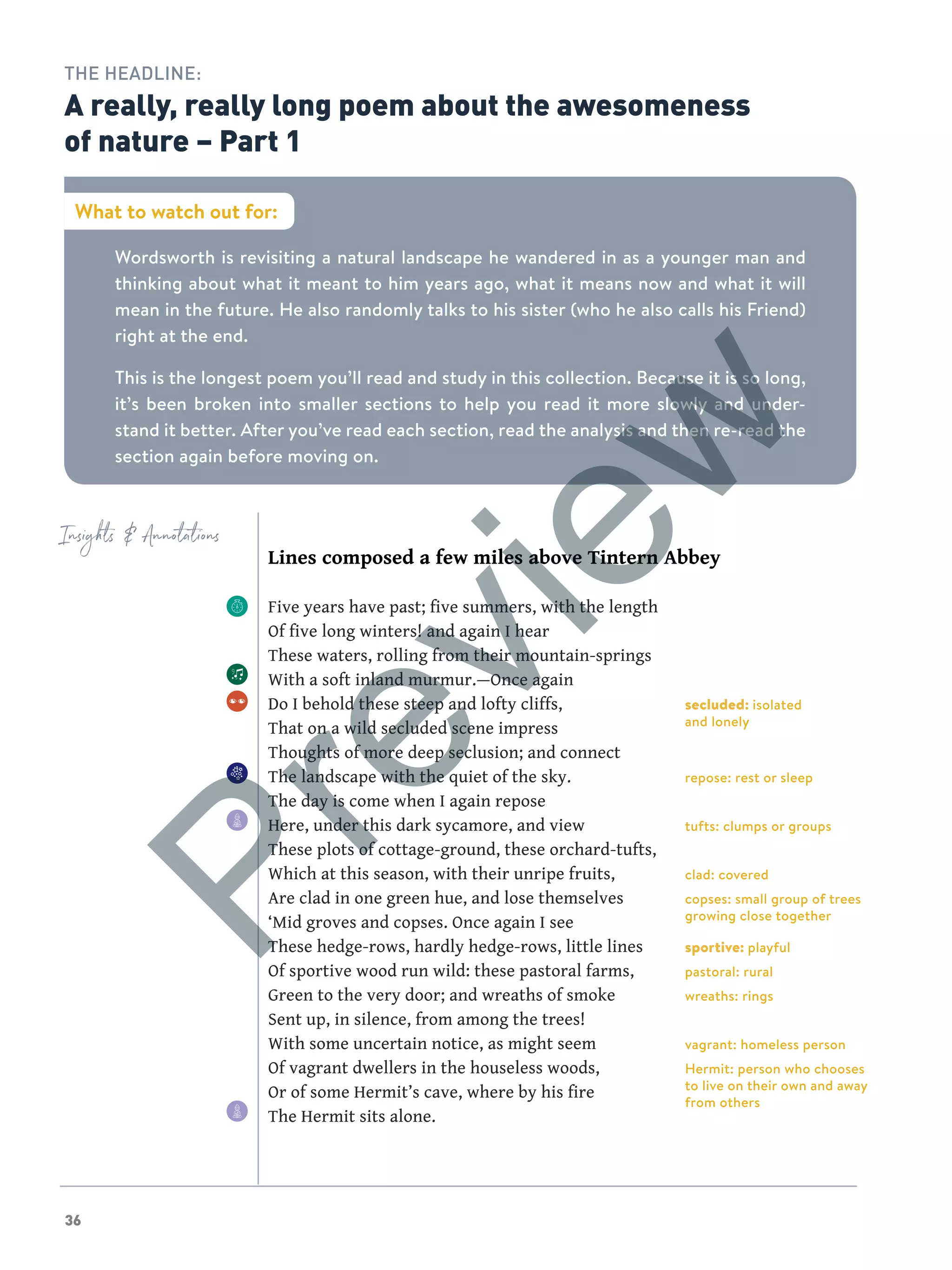 36
secluded: isolated
and lonely
repose: rest or sleep
tufts: clumps or groups
clad: covered
copses: small group of trees
growing close together
sportive: playful
pastoral: rural
wreaths: rings
vagrant: homeless person
Hermit: person who chooses
to live on their own and away
from others
Insights  Annotations
Lines composed a few miles above Tintern Abbey
Five years have past; five summers, with the length
Of five long winters! and again I hear
These waters, rolling from their mountain-springs
With a soft inland murmur.—Once again
Do I behold these steep and lofty cliffs,
That on a wild secluded scene impress
Thoughts of more deep seclusion; and connect
The landscape with the quiet of the sky.
The day is come when I again repose
Here, under this dark sycamore, and view
These plots of cottage-ground, these orchard-tufts,
Which at this season, with their unripe fruits,
Are clad in one green hue, and lose themselves
‘Mid groves and copses. Once again I see
These hedge-rows, hardly hedge-rows, little lines
Of sportive wood run wild: these pastoral farms,
Green to the very door; and wreaths of smoke
Sent up, in silence, from among the trees!
With some uncertain notice, as might seem
Of vagrant dwellers in the houseless woods,
Or of some Hermit’s cave, where by his fire
The Hermit sits alone.
Wordsworth is revisiting a natural landscape he wandered in as a younger man and
thinking about what it meant to him years ago, what it means now and what it will
mean in the future. He also randomly talks to his sister (who he also calls his Friend)
right at the end.
This is the longest poem you’ll read and study in this collection. Because it is so long,
it’s been broken into smaller sections to help you read it more slowly and under-
stand it better. After you’ve read each section, read the analysis and then re-read the
section again before moving on.
What to watch out for:
THE HEADLINE:
A really, really long poem about the awesomeness
of nature – Part 1
Preview
 