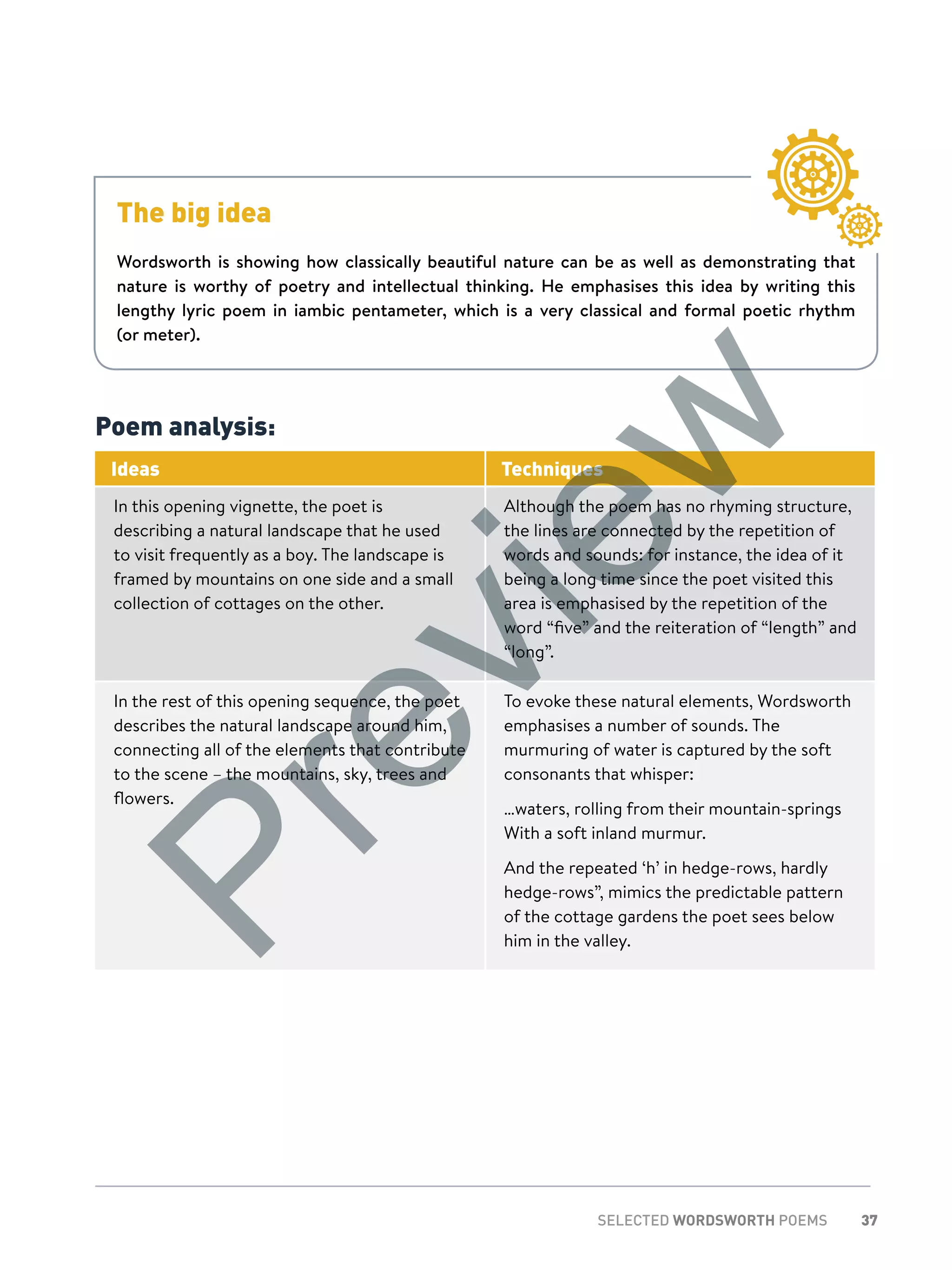 37SELECTED WORDSWORTH POEMS
Poem analysis:
Ideas Techniques
In this opening vignette, the poet is
describing a natural landscape that he used
to visit frequently as a boy. The landscape is
framed by mountains on one side and a small
collection of cottages on the other.
Although the poem has no rhyming structure,
the lines are connected by the repetition of
words and sounds: for instance, the idea of it
being a long time since the poet visited this
area is emphasised by the repetition of the
word “five” and the reiteration of “length” and
“long”.
In the rest of this opening sequence, the poet
describes the natural landscape around him,
connecting all of the elements that contribute
to the scene – the mountains, sky, trees and
flowers.
To evoke these natural elements, Wordsworth
emphasises a number of sounds. The
murmuring of water is captured by the soft
consonants that whisper:
…waters, rolling from their mountain-springs
With a soft inland murmur.
And the repeated ‘h’ in hedge-rows, hardly
hedge-rows”, mimics the predictable pattern
of the cottage gardens the poet sees below
him in the valley.
The big idea
Wordsworth is showing how classically beautiful nature can be as well as demonstrating that
nature is worthy of poetry and intellectual thinking. He emphasises this idea by writing this
lengthy lyric poem in iambic pentameter, which is a very classical and formal poetic rhythm
(or meter).
Preview
 