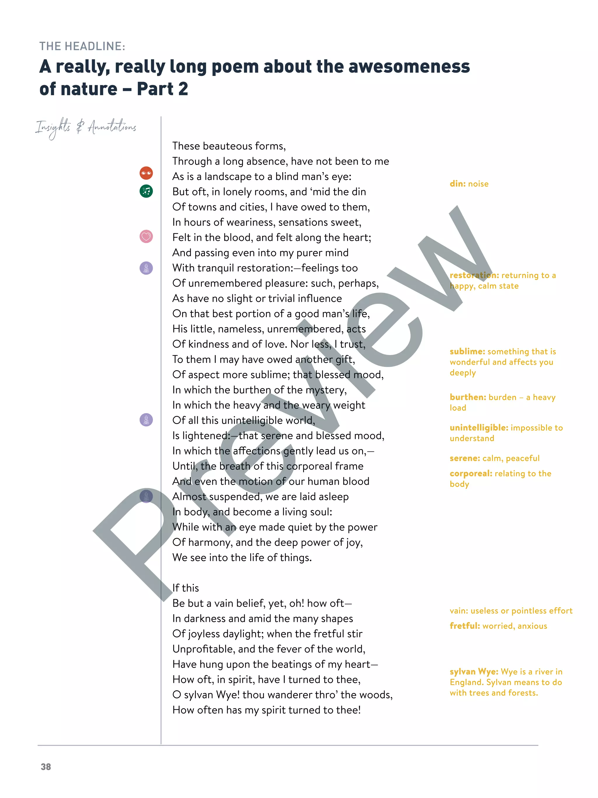 38
din: noise
restoration: returning to a
happy, calm state
sublime: something that is
wonderful and affects you
deeply
burthen: burden – a heavy
load
unintelligible: impossible to
understand
serene: calm, peaceful
corporeal: relating to the
body
vain: useless or pointless effort
fretful: worried, anxious
sylvan Wye: Wye is a river in
England. Sylvan means to do
with trees and forests.
Insights  Annotations
THE HEADLINE:
A really, really long poem about the awesomeness
of nature – Part 2
These beauteous forms,
Through a long absence, have not been to me
As is a landscape to a blind man’s eye:
But oft, in lonely rooms, and ‘mid the din
Of towns and cities, I have owed to them,
In hours of weariness, sensations sweet,
Felt in the blood, and felt along the heart;
And passing even into my purer mind
With tranquil restoration:—feelings too
Of unremembered pleasure: such, perhaps,
As have no slight or trivial influence
On that best portion of a good man’s life,
His little, nameless, unremembered, acts
Of kindness and of love. Nor less, I trust,
To them I may have owed another gift,
Of aspect more sublime; that blessed mood,
In which the burthen of the mystery,
In which the heavy and the weary weight
Of all this unintelligible world,
Is lightened:—that serene and blessed mood,
In which the affections gently lead us on,—
Until, the breath of this corporeal frame
And even the motion of our human blood
Almost suspended, we are laid asleep
In body, and become a living soul:
While with an eye made quiet by the power
Of harmony, and the deep power of joy,
We see into the life of things.
If this
Be but a vain belief, yet, oh! how oft—
In darkness and amid the many shapes
Of joyless daylight; when the fretful stir
Unprofitable, and the fever of the world,
Have hung upon the beatings of my heart—
How oft, in spirit, have I turned to thee,
O sylvan Wye! thou wanderer thro’ the woods,
How often has my spirit turned to thee!
Preview
 