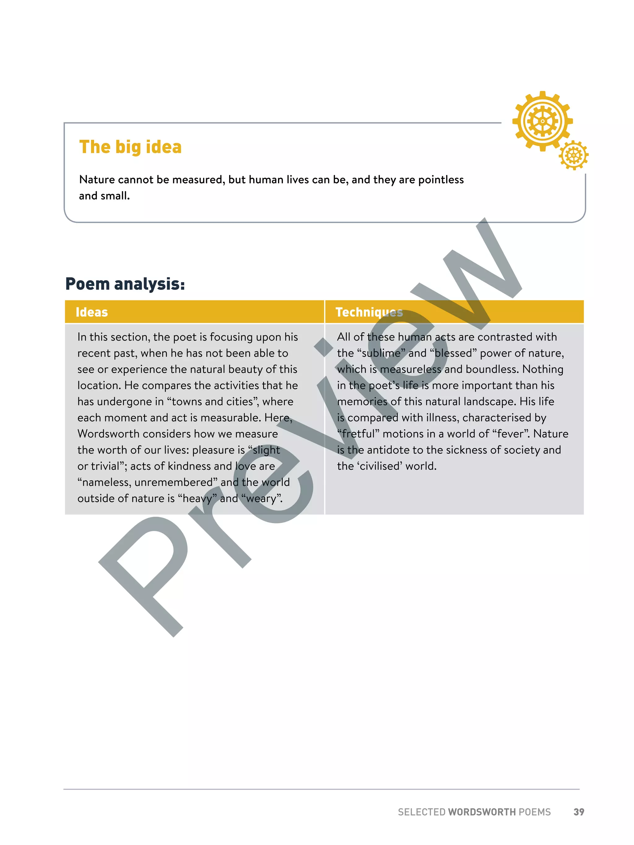 39SELECTED WORDSWORTH POEMS
Poem analysis:
Ideas Techniques
In this section, the poet is focusing upon his
recent past, when he has not been able to
see or experience the natural beauty of this
location. He compares the activities that he
has undergone in “towns and cities”, where
each moment and act is measurable. Here,
Wordsworth considers how we measure
the worth of our lives: pleasure is “slight
or trivial”; acts of kindness and love are
“nameless, unremembered” and the world
outside of nature is “heavy” and “weary”.
All of these human acts are contrasted with
the “sublime” and “blessed” power of nature,
which is measureless and boundless. Nothing
in the poet’s life is more important than his
memories of this natural landscape. His life
is compared with illness, characterised by
“fretful” motions in a world of “fever”. Nature
is the antidote to the sickness of society and
the ‘civilised’ world.
The big idea
Nature cannot be measured, but human lives can be, and they are pointless
and small.
Preview
 
