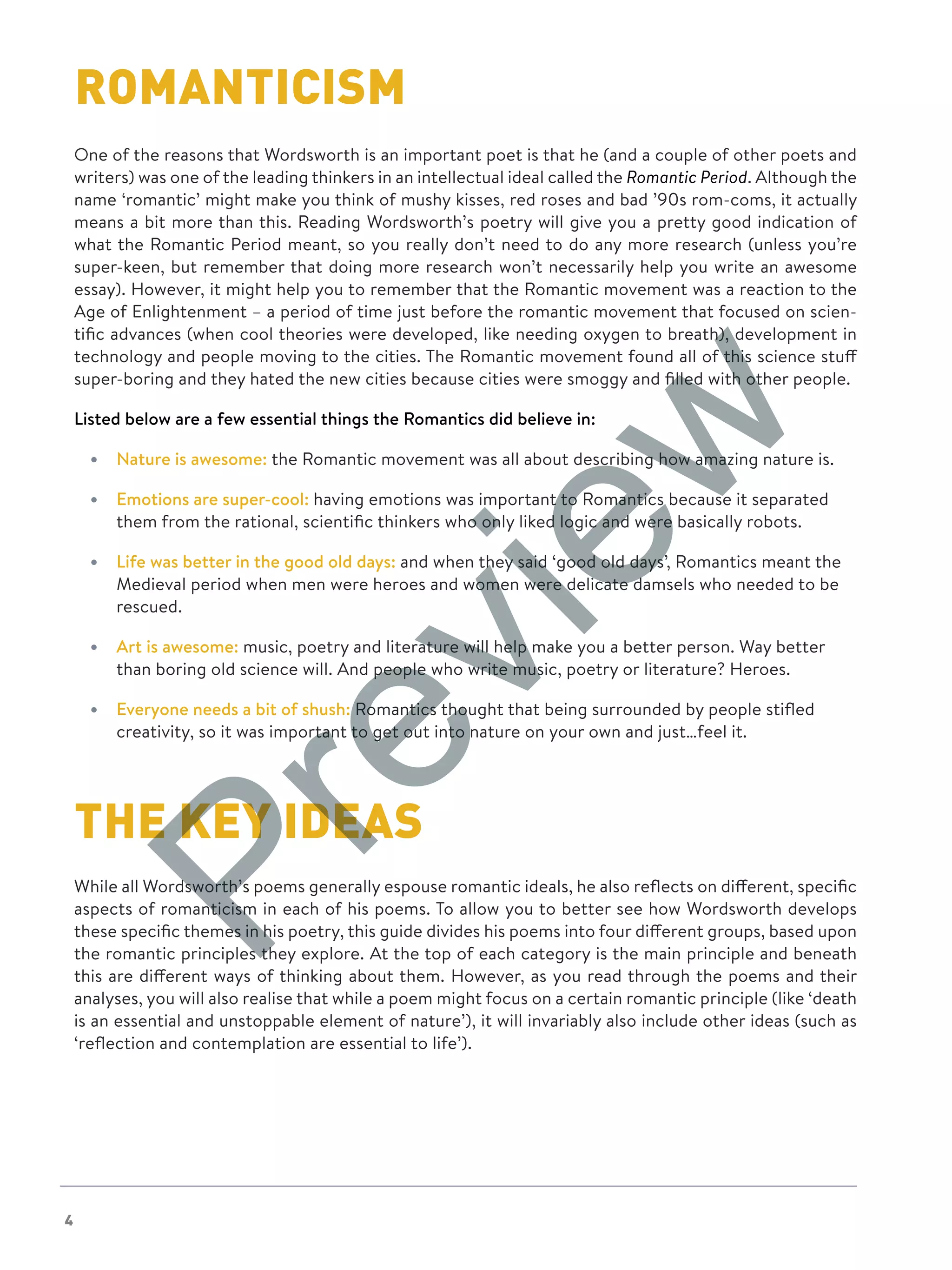 4
ROMANTICISM
One of the reasons that Wordsworth is an important poet is that he (and a couple of other poets and
writers) was one of the leading thinkers in an intellectual ideal called the Romantic Period. Although the
name ‘romantic’ might make you think of mushy kisses, red roses and bad ’90s rom-coms, it actually
means a bit more than this. Reading Wordsworth’s poetry will give you a pretty good indication of
what the Romantic Period meant, so you really don’t need to do any more research (unless you’re
super-keen, but remember that doing more research won’t necessarily help you write an awesome
essay). However, it might help you to remember that the Romantic movement was a reaction to the
Age of Enlightenment – a period of time just before the romantic movement that focused on scien-
tific advances (when cool theories were developed, like needing oxygen to breath), development in
technology and people moving to the cities. The Romantic movement found all of this science stuff
super-boring and they hated the new cities because cities were smoggy and filled with other people.
Listed below are a few essential things the Romantics did believe in:
•	 Nature is awesome: the Romantic movement was all about describing how amazing nature is.
•	 Emotions are super-cool: having emotions was important to Romantics because it separated
them from the rational, scientific thinkers who only liked logic and were basically robots.
•	 Life was better in the good old days: and when they said ‘good old days’, Romantics meant the
Medieval period when men were heroes and women were delicate damsels who needed to be
rescued.
•	 Art is awesome: music, poetry and literature will help make you a better person. Way better
than boring old science will. And people who write music, poetry or literature? Heroes.
•	 Everyone needs a bit of shush: Romantics thought that being surrounded by people stifled
creativity, so it was important to get out into nature on your own and just…feel it.
THE KEY IDEAS
While all Wordsworth’s poems generally espouse romantic ideals, he also reflects on different, specific
aspects of romanticism in each of his poems. To allow you to better see how Wordsworth develops
these specific themes in his poetry, this guide divides his poems into four different groups, based upon
the romantic principles they explore. At the top of each category is the main principle and beneath
this are different ways of thinking about them. However, as you read through the poems and their
analyses, you will also realise that while a poem might focus on a certain romantic principle (like ‘death
is an essential and unstoppable element of nature’), it will invariably also include other ideas (such as
‘reflection and contemplation are essential to life’).
Preview
 