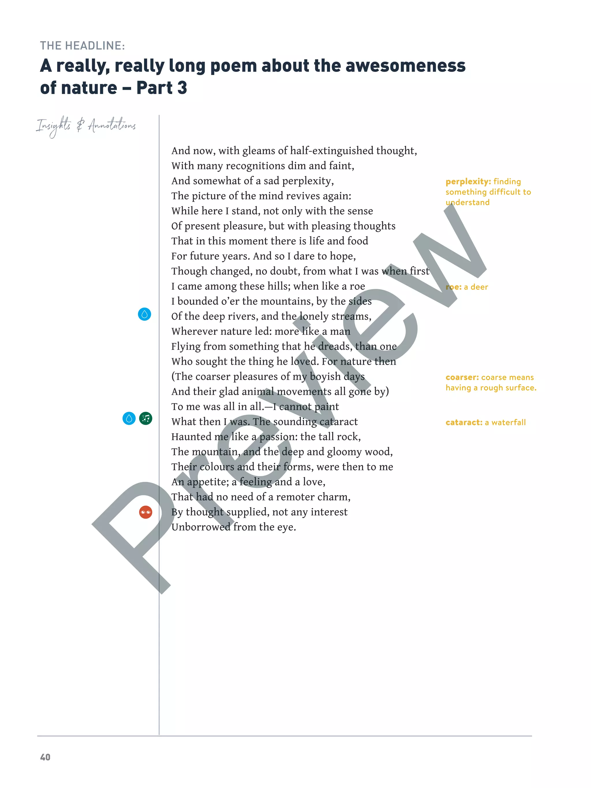 40
perplexity: finding
something difficult to
understand
roe: a deer
coarser: coarse means
having a rough surface.
cataract: a waterfall
Insights  Annotations
THE HEADLINE:
A really, really long poem about the awesomeness
of nature – Part 3
And now, with gleams of half-extinguished thought,
With many recognitions dim and faint,
And somewhat of a sad perplexity,
The picture of the mind revives again:
While here I stand, not only with the sense
Of present pleasure, but with pleasing thoughts
That in this moment there is life and food
For future years. And so I dare to hope,
Though changed, no doubt, from what I was when first
I came among these hills; when like a roe
I bounded o’er the mountains, by the sides
Of the deep rivers, and the lonely streams,
Wherever nature led: more like a man
Flying from something that he dreads, than one
Who sought the thing he loved. For nature then
(The coarser pleasures of my boyish days
And their glad animal movements all gone by)
To me was all in all.—I cannot paint
What then I was. The sounding cataract
Haunted me like a passion: the tall rock,
The mountain, and the deep and gloomy wood,
Their colours and their forms, were then to me
An appetite; a feeling and a love,
That had no need of a remoter charm,
By thought supplied, not any interest
Unborrowed from the eye.
Preview
 
