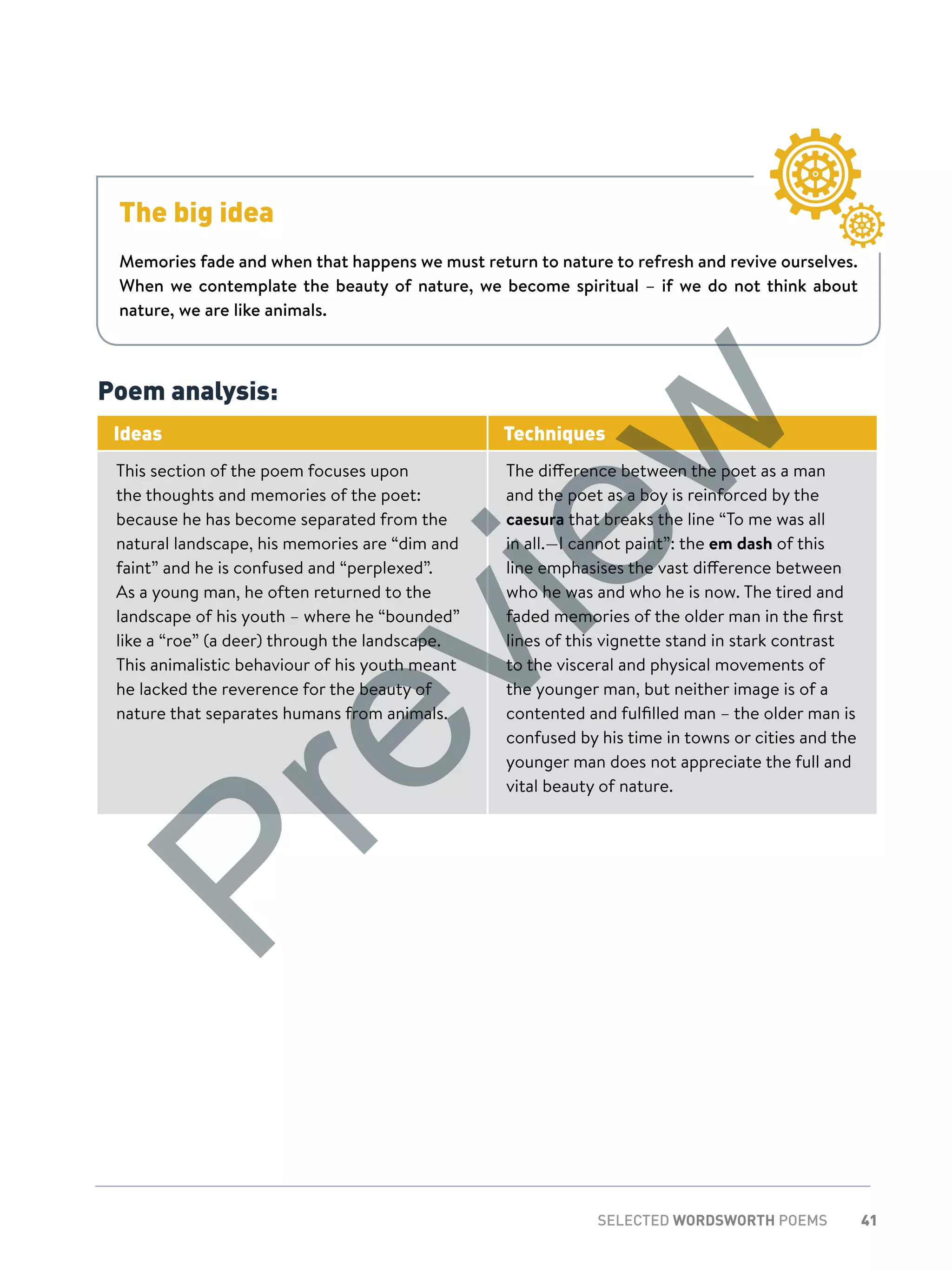 41SELECTED WORDSWORTH POEMS
The big idea
Memories fade and when that happens we must return to nature to refresh and revive ourselves.
When we contemplate the beauty of nature, we become spiritual – if we do not think about
nature, we are like animals.
Poem analysis:
Ideas Techniques
This section of the poem focuses upon
the thoughts and memories of the poet:
because he has become separated from the
natural landscape, his memories are “dim and
faint” and he is confused and “perplexed”.
As a young man, he often returned to the
landscape of his youth – where he “bounded”
like a “roe” (a deer) through the landscape.
This animalistic behaviour of his youth meant
he lacked the reverence for the beauty of
nature that separates humans from animals.
The difference between the poet as a man
and the poet as a boy is reinforced by the
caesura that breaks the line “To me was all
in all.—I cannot paint”: the em dash of this
line emphasises the vast difference between
who he was and who he is now. The tired and
faded memories of the older man in the first
lines of this vignette stand in stark contrast
to the visceral and physical movements of
the younger man, but neither image is of a
contented and fulfilled man – the older man is
confused by his time in towns or cities and the
younger man does not appreciate the full and
vital beauty of nature.
Preview
 