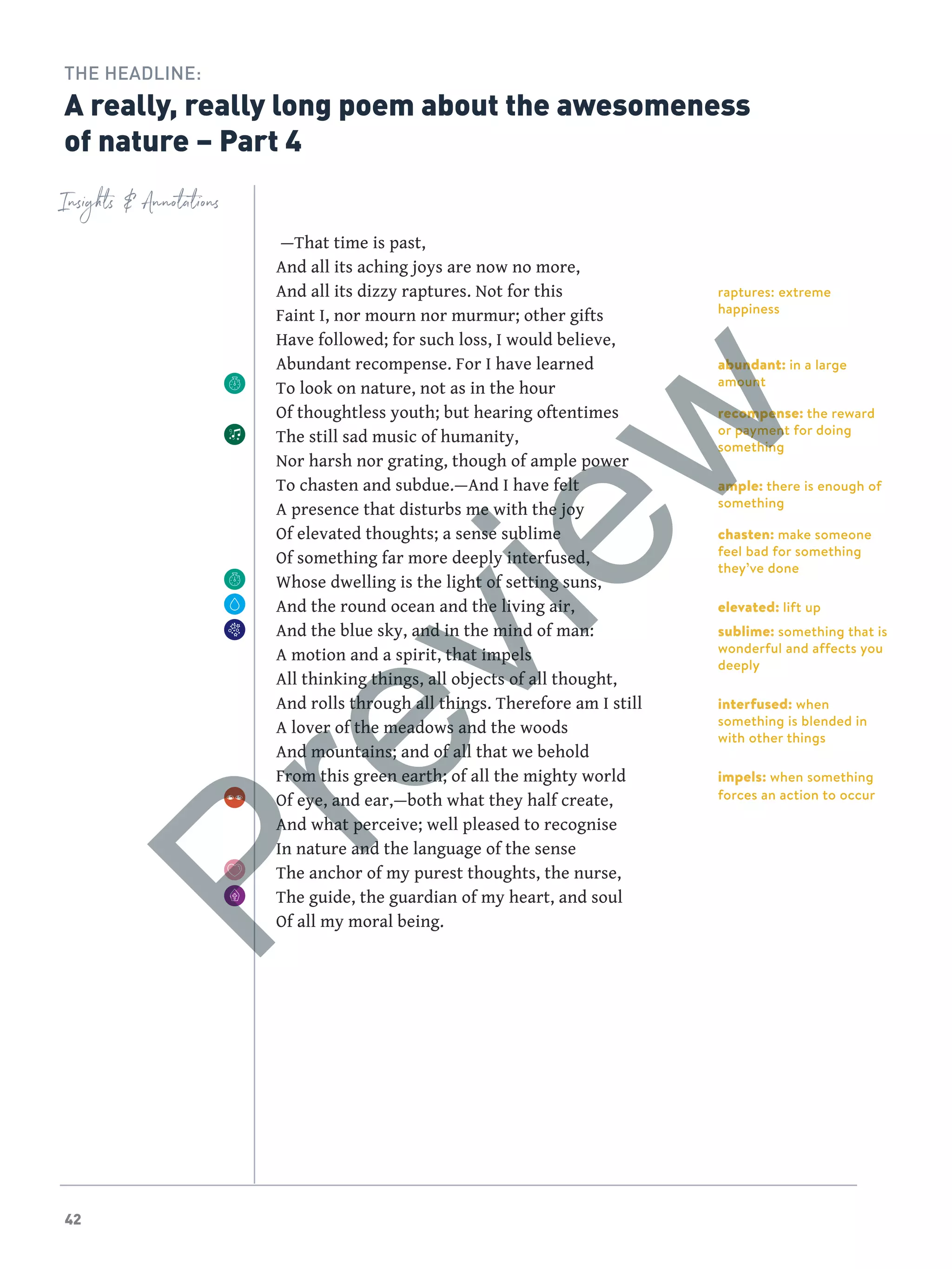 42
raptures: extreme
happiness
abundant: in a large
amount
recompense: the reward
or payment for doing
something
ample: there is enough of
something
chasten: make someone
feel bad for something
they’ve done
elevated: lift up
sublime: something that is
wonderful and affects you
deeply
interfused: when
something is blended in
with other things
impels: when something
forces an action to occur
Insights  Annotations
THE HEADLINE:
A really, really long poem about the awesomeness
of nature – Part 4
 —That time is past,
And all its aching joys are now no more,
And all its dizzy raptures. Not for this
Faint I, nor mourn nor murmur; other gifts
Have followed; for such loss, I would believe,
Abundant recompense. For I have learned
To look on nature, not as in the hour
Of thoughtless youth; but hearing oftentimes
The still sad music of humanity,
Nor harsh nor grating, though of ample power
To chasten and subdue.—And I have felt
A presence that disturbs me with the joy
Of elevated thoughts; a sense sublime
Of something far more deeply interfused,
Whose dwelling is the light of setting suns,
And the round ocean and the living air,
And the blue sky, and in the mind of man:
A motion and a spirit, that impels
All thinking things, all objects of all thought,
And rolls through all things. Therefore am I still
A lover of the meadows and the woods
And mountains; and of all that we behold
From this green earth; of all the mighty world
Of eye, and ear,—both what they half create,
And what perceive; well pleased to recognise
In nature and the language of the sense
The anchor of my purest thoughts, the nurse,
The guide, the guardian of my heart, and soul
Of all my moral being.
Preview
 