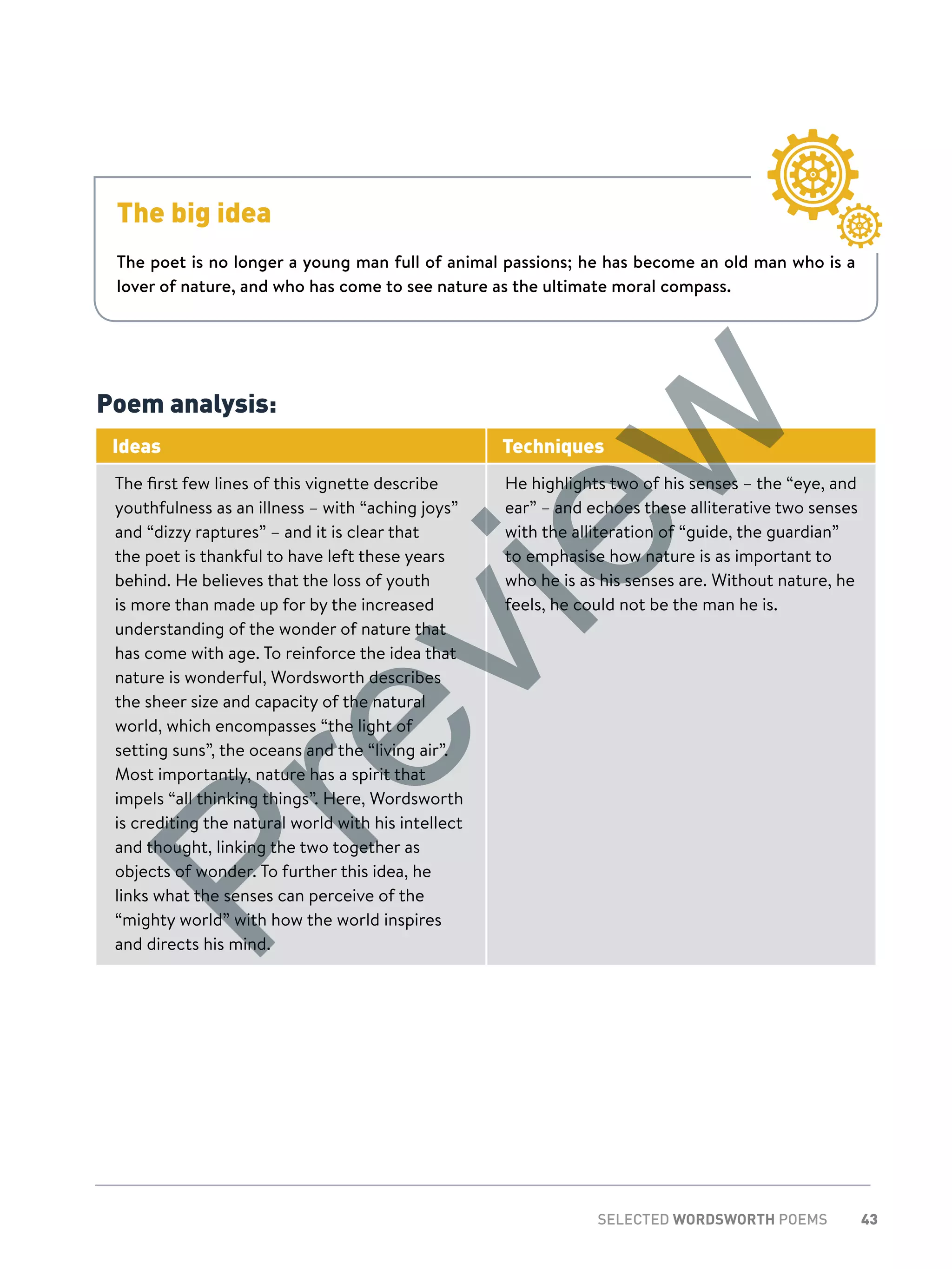 43SELECTED WORDSWORTH POEMS
The big idea
The poet is no longer a young man full of animal passions; he has become an old man who is a
lover of nature, and who has come to see nature as the ultimate moral compass.
Poem analysis:
Ideas Techniques
The first few lines of this vignette describe
youthfulness as an illness – with “aching joys”
and “dizzy raptures” – and it is clear that
the poet is thankful to have left these years
behind. He believes that the loss of youth
is more than made up for by the increased
understanding of the wonder of nature that
has come with age. To reinforce the idea that
nature is wonderful, Wordsworth describes
the sheer size and capacity of the natural
world, which encompasses “the light of
setting suns”, the oceans and the “living air”.
Most importantly, nature has a spirit that
impels “all thinking things”. Here, Wordsworth
is crediting the natural world with his intellect
and thought, linking the two together as
objects of wonder. To further this idea, he
links what the senses can perceive of the
“mighty world” with how the world inspires
and directs his mind.
He highlights two of his senses – the “eye, and
ear” – and echoes these alliterative two senses
with the alliteration of “guide, the guardian”
to emphasise how nature is as important to
who he is as his senses are. Without nature, he
feels, he could not be the man he is.
Preview
 