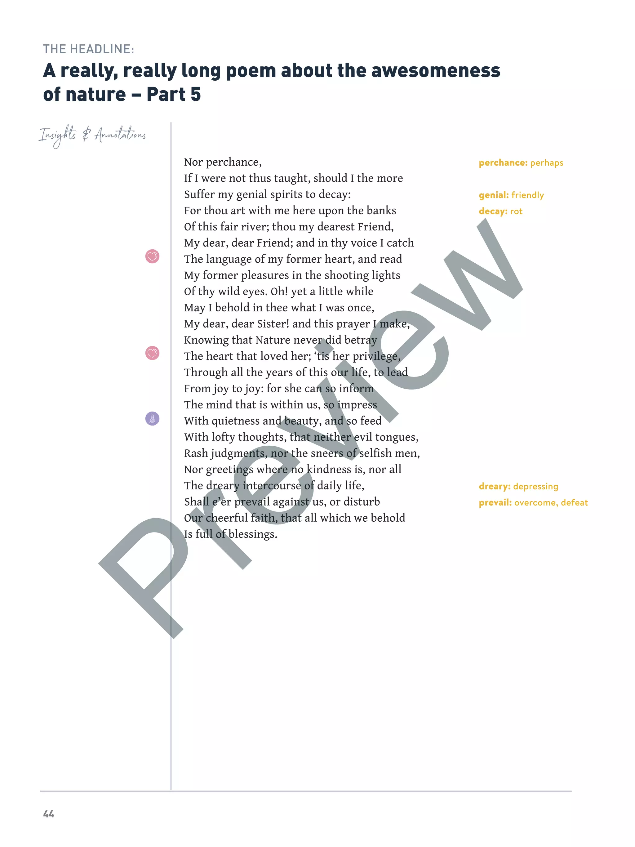 44
perchance: perhaps
genial: friendly
decay: rot
dreary: depressing
prevail: overcome, defeat
Insights  Annotations
THE HEADLINE:
A really, really long poem about the awesomeness
of nature – Part 5
Nor perchance,
If I were not thus taught, should I the more
Suffer my genial spirits to decay:
For thou art with me here upon the banks
Of this fair river; thou my dearest Friend,
My dear, dear Friend; and in thy voice I catch
The language of my former heart, and read
My former pleasures in the shooting lights
Of thy wild eyes. Oh! yet a little while
May I behold in thee what I was once,
My dear, dear Sister! and this prayer I make,
Knowing that Nature never did betray
The heart that loved her; ‘tis her privilege,
Through all the years of this our life, to lead
From joy to joy: for she can so inform
The mind that is within us, so impress
With quietness and beauty, and so feed
With lofty thoughts, that neither evil tongues,
Rash judgments, nor the sneers of selfish men,
Nor greetings where no kindness is, nor all
The dreary intercourse of daily life,
Shall e’er prevail against us, or disturb
Our cheerful faith, that all which we behold
Is full of blessings.
Preview
 