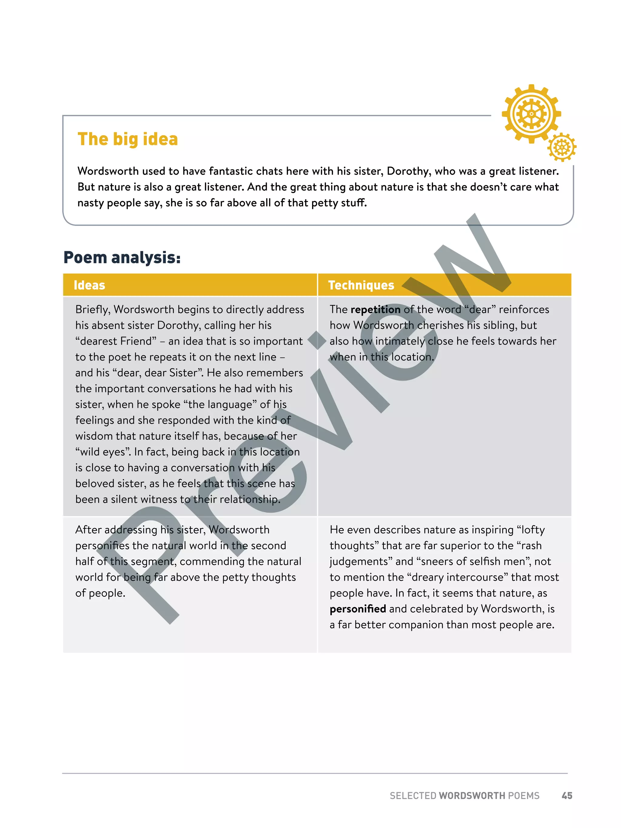 45SELECTED WORDSWORTH POEMS
The big idea
Wordsworth used to have fantastic chats here with his sister, Dorothy, who was a great listener.
But nature is also a great listener. And the great thing about nature is that she doesn’t care what
nasty people say, she is so far above all of that petty stuff.
Poem analysis:
Ideas Techniques
Briefly, Wordsworth begins to directly address
his absent sister Dorothy, calling her his
“dearest Friend” – an idea that is so important
to the poet he repeats it on the next line –
and his “dear, dear Sister”. He also remembers
the important conversations he had with his
sister, when he spoke “the language” of his
feelings and she responded with the kind of
wisdom that nature itself has, because of her
“wild eyes”. In fact, being back in this location
is close to having a conversation with his
beloved sister, as he feels that this scene has
been a silent witness to their relationship.
The repetition of the word “dear” reinforces
how Wordsworth cherishes his sibling, but
also how intimately close he feels towards her
when in this location.
After addressing his sister, Wordsworth
personifies the natural world in the second
half of this segment, commending the natural
world for being far above the petty thoughts
of people.
He even describes nature as inspiring “lofty
thoughts” that are far superior to the “rash
judgements” and “sneers of selfish men”, not
to mention the “dreary intercourse” that most
people have. In fact, it seems that nature, as
personified and celebrated by Wordsworth, is
a far better companion than most people are.
Preview
 