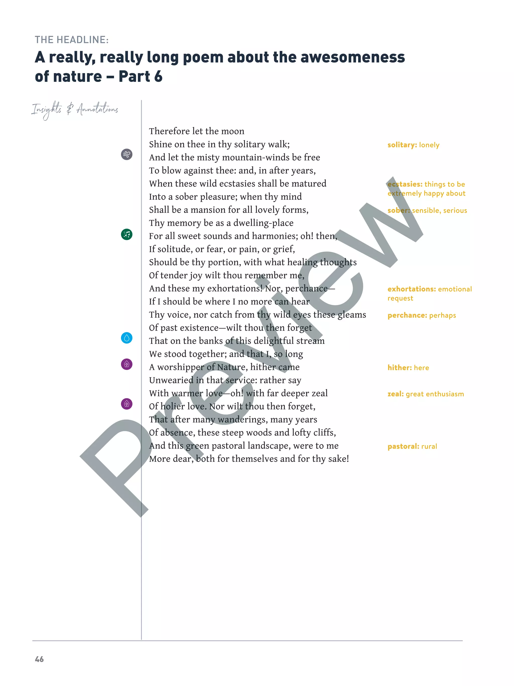 46
solitary: lonely
ecstasies: things to be
extremely happy about
sober: sensible, serious
exhortations: emotional
request
perchance: perhaps
hither: here
zeal: great enthusiasm
pastoral: rural
Insights  Annotations
THE HEADLINE:
A really, really long poem about the awesomeness
of nature – Part 6
Therefore let the moon
Shine on thee in thy solitary walk;
And let the misty mountain-winds be free
To blow against thee: and, in after years,
When these wild ecstasies shall be matured
Into a sober pleasure; when thy mind
Shall be a mansion for all lovely forms,
Thy memory be as a dwelling-place
For all sweet sounds and harmonies; oh! then,
If solitude, or fear, or pain, or grief,
Should be thy portion, with what healing thoughts
Of tender joy wilt thou remember me,
And these my exhortations! Nor, perchance—
If I should be where I no more can hear
Thy voice, nor catch from thy wild eyes these gleams
Of past existence—wilt thou then forget
That on the banks of this delightful stream
We stood together; and that I, so long
A worshipper of Nature, hither came
Unwearied in that service: rather say
With warmer love—oh! with far deeper zeal
Of holier love. Nor wilt thou then forget,
That after many wanderings, many years
Of absence, these steep woods and lofty cliffs,
And this green pastoral landscape, were to me
More dear, both for themselves and for thy sake!
Preview
 