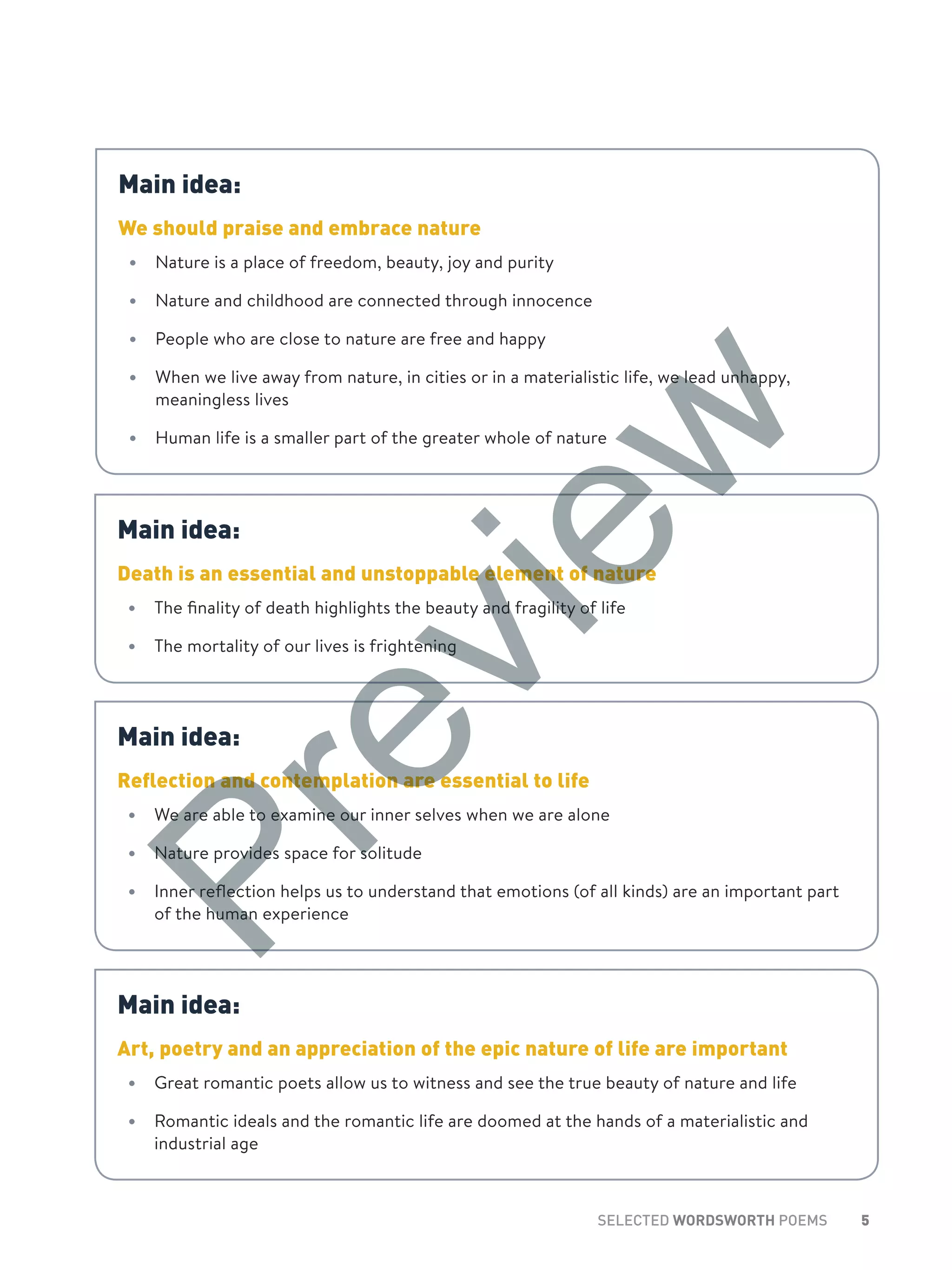 5SELECTED WORDSWORTH POEMS
Main idea:
We should praise and embrace nature
•	 Nature is a place of freedom, beauty, joy and purity
•	 Nature and childhood are connected through innocence
•	 People who are close to nature are free and happy
•	 When we live away from nature, in cities or in a materialistic life, we lead unhappy,
meaningless lives
•	 Human life is a smaller part of the greater whole of nature
Main idea:
Death is an essential and unstoppable element of nature
•	 The finality of death highlights the beauty and fragility of life
•	 The mortality of our lives is frightening
Main idea:
Reflection and contemplation are essential to life
•	 We are able to examine our inner selves when we are alone
•	 Nature provides space for solitude
•	 Inner reflection helps us to understand that emotions (of all kinds) are an important part
of the human experience
Main idea:
Art, poetry and an appreciation of the epic nature of life are important
•	 Great romantic poets allow us to witness and see the true beauty of nature and life
•	 Romantic ideals and the romantic life are doomed at the hands of a materialistic and
industrial age
Preview
 