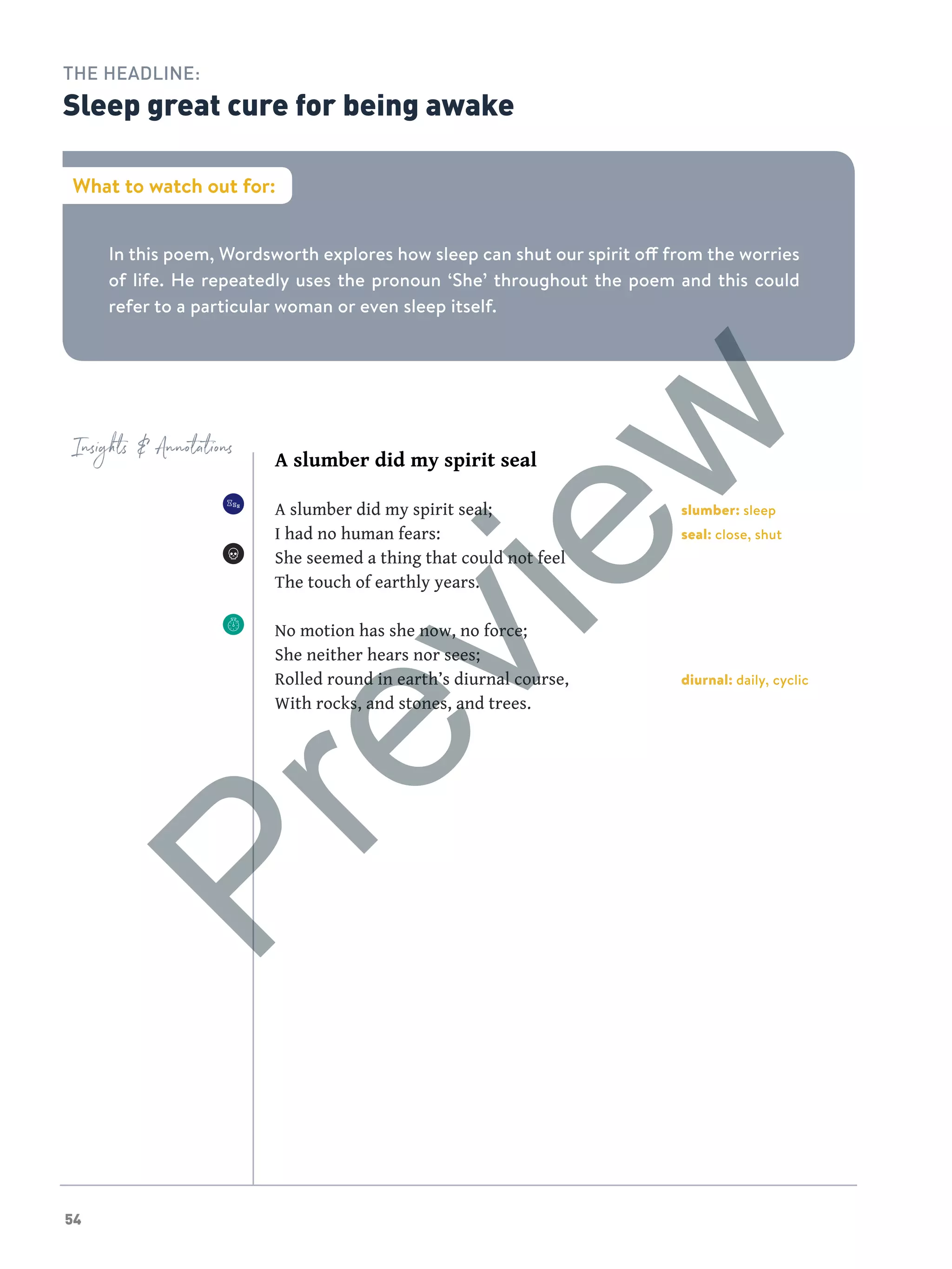 54
In this poem, Wordsworth explores how sleep can shut our spirit off from the worries
of life. He repeatedly uses the pronoun ‘She’ throughout the poem and this could
refer to a particular woman or even sleep itself.
What to watch out for:
THE HEADLINE:
Sleep great cure for being awake
Insights  Annotations
A slumber did my spirit seal
A slumber did my spirit seal;
I had no human fears:
She seemed a thing that could not feel
The touch of earthly years.
No motion has she now, no force;
She neither hears nor sees;
Rolled round in earth’s diurnal course,
With rocks, and stones, and trees.
slumber: sleep
seal: close, shut
diurnal: daily, cyclic
Preview
 