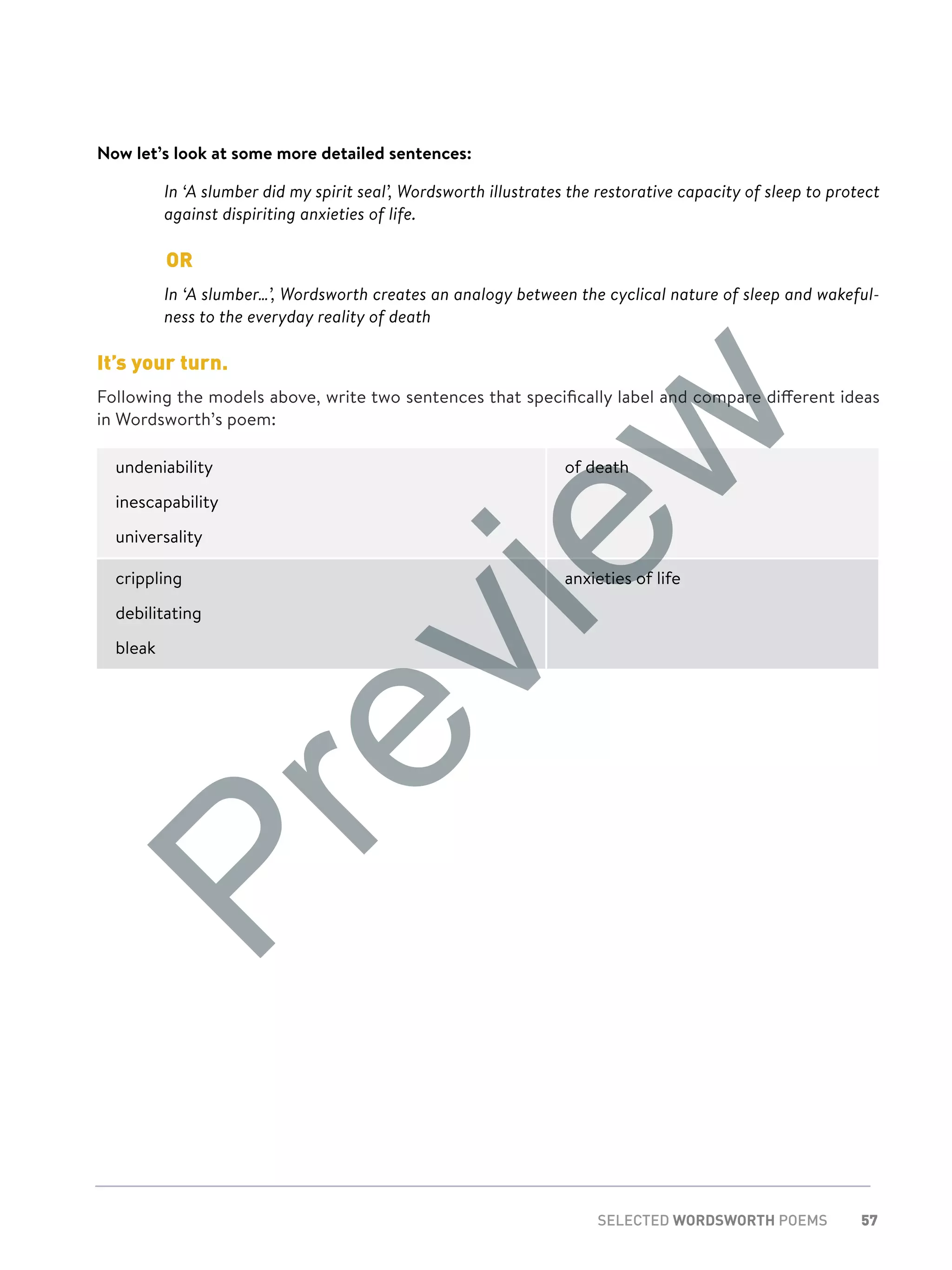 57SELECTED WORDSWORTH POEMS
Now let’s look at some more detailed sentences:
	In ‘A slumber did my spirit seal’, Wordsworth illustrates the restorative capacity of sleep to protect
against dispiriting anxieties of life.
	OR
	In ‘A slumber…’, Wordsworth creates an analogy between the cyclical nature of sleep and wakeful-
ness to the everyday reality of death
It’s your turn.
Following the models above, write two sentences that specifically label and compare different ideas
in Wordsworth’s poem:
undeniability
inescapability
universality
of death
crippling
debilitating
bleak
anxieties of life
Preview
 