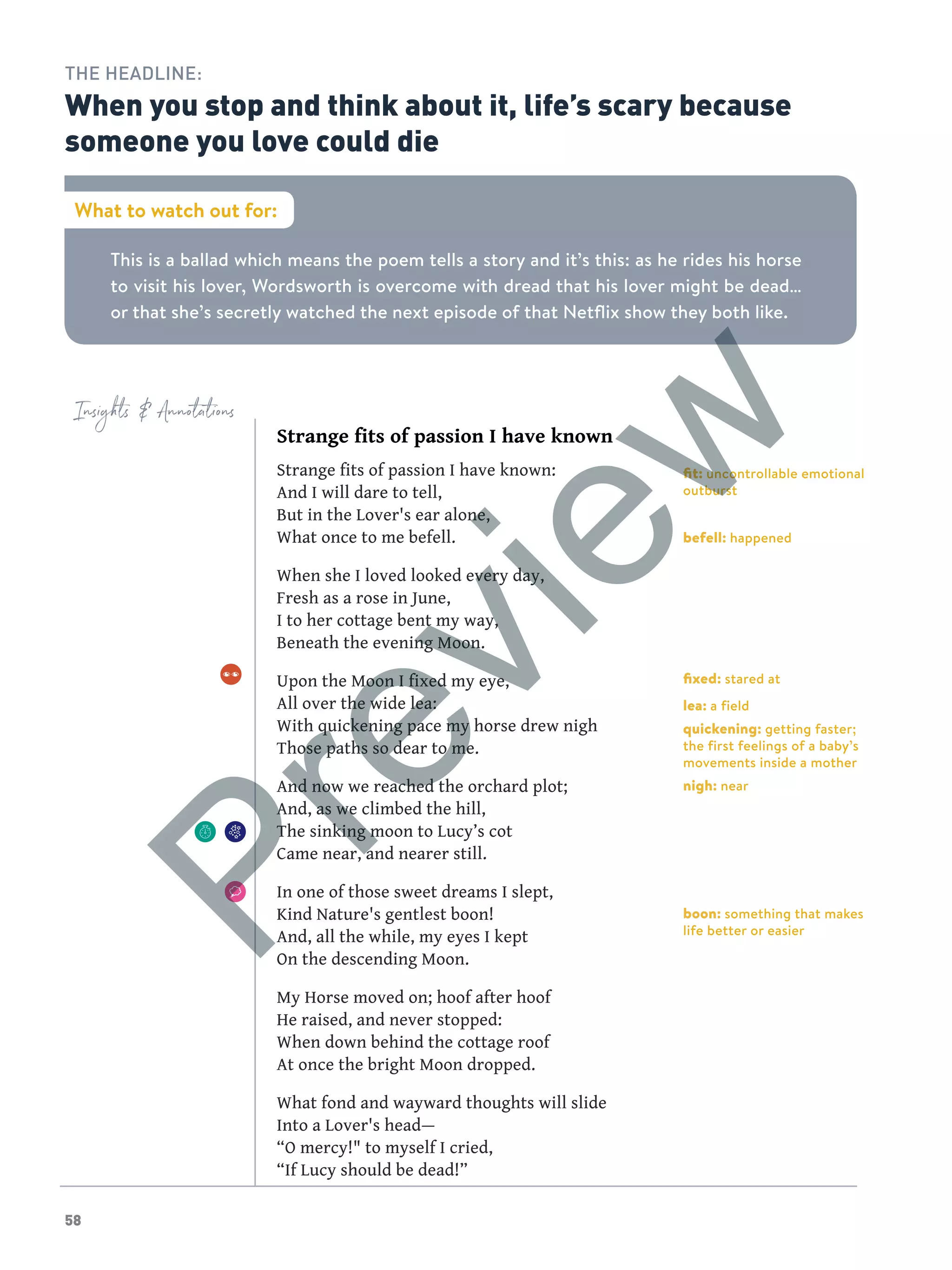 58
Insights  Annotations
This is a ballad which means the poem tells a story and it’s this: as he rides his horse
to visit his lover, Wordsworth is overcome with dread that his lover might be dead…
or that she’s secretly watched the next episode of that Netflix show they both like.
What to watch out for:
THE HEADLINE:
When you stop and think about it, life’s scary because
someone you love could die
Strange fits of passion I have known
Strange fits of passion I have known:
And I will dare to tell,
But in the Lover's ear alone,
What once to me befell.
When she I loved looked every day,
Fresh as a rose in June,
I to her cottage bent my way,
Beneath the evening Moon.
Upon the Moon I fixed my eye,
All over the wide lea:
With quickening pace my horse drew nigh
Those paths so dear to me.
And now we reached the orchard plot;
And, as we climbed the hill,
The sinking moon to Lucy’s cot
Came near, and nearer still.
In one of those sweet dreams I slept,
Kind Nature's gentlest boon!
And, all the while, my eyes I kept
On the descending Moon.
My Horse moved on; hoof after hoof
He raised, and never stopped:
When down behind the cottage roof
At once the bright Moon dropped.
What fond and wayward thoughts will slide
Into a Lover's head—
“O mercy! to myself I cried,
“If Lucy should be dead!”
fit: uncontrollable emotional
outburst
befell: happened
fixed: stared at
lea: a field
quickening: getting faster;
the first feelings of a baby’s
movements inside a mother
nigh: near
boon: something that makes
life better or easier
Preview
 